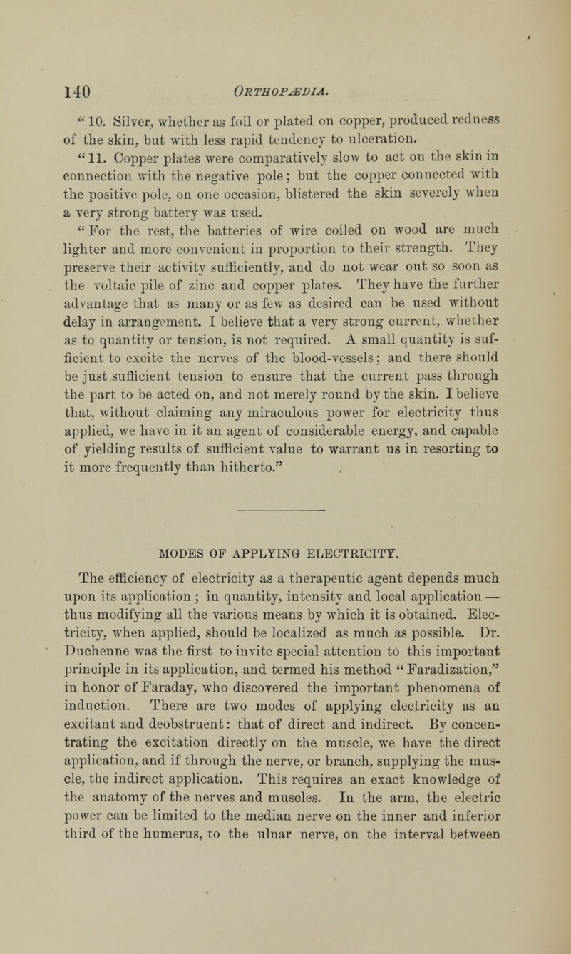  10. Silver, whether as foil or plated on copper, produced redness of the skin, but with less rapid tendency to ulceration. 11. Copper plates were comparatively slow to act on the skin in connection with the negative pole; but the copper connected with the positive pole, on one occasion, blistered the skin severely when a very strong battery was used.  For the rest, the batteries of wire coiled on wood are much lighter and more convenient in proportion to their strength. They preserve their activity sufficiently, and do not wear out so soon as the voltaic pile of zinc and copper plates. They have the further advantage that as many or as few as desired can be used without delay in arrangement. I believe that a very strong current, whether as to quantity or tension, is not required. A small quantity is suf- ficient to excite the nerves of the blood-vessels; and there should be just sufficient tension to ensure that the current pass through the part to be acted on, and not merely round by the skin. I believe that, without claiming any miraculous power for electricity thus applied, we have in it an agent of considerable energy, and capable of yielding results of sufficient value to warrant us in resorting to it more frequently than hitherto. MODES OF APPLYING ELECTRICITY. The efficiency of electricity as a therapeutic agent depends much upon its application ; in quantity, intensity and local application — thus modifying all the various means by which it is obtained. Elec- tricity, when applied, should be localized as much as possible. Dr. Duchenne was the first to invite special attention to this important principle in its application, and termed his method Faradization, in honor of Faraday, who discovered the important phenomena of induction. There are two modes of applying electricity as an excitant and deobstruent: that of direct and indirect. By concen- trating the excitation directly on the muscle, we have the direct application, and if through the nerve, or branch, supplying the mus- cle, the indirect application. This requires an exact knowledge of the anatomy of the nerves and muscles. In the arm, the electric power can be limited to the median nerve on the inner and inferior third of the humerus, to the ulnar nerve, on the interval between