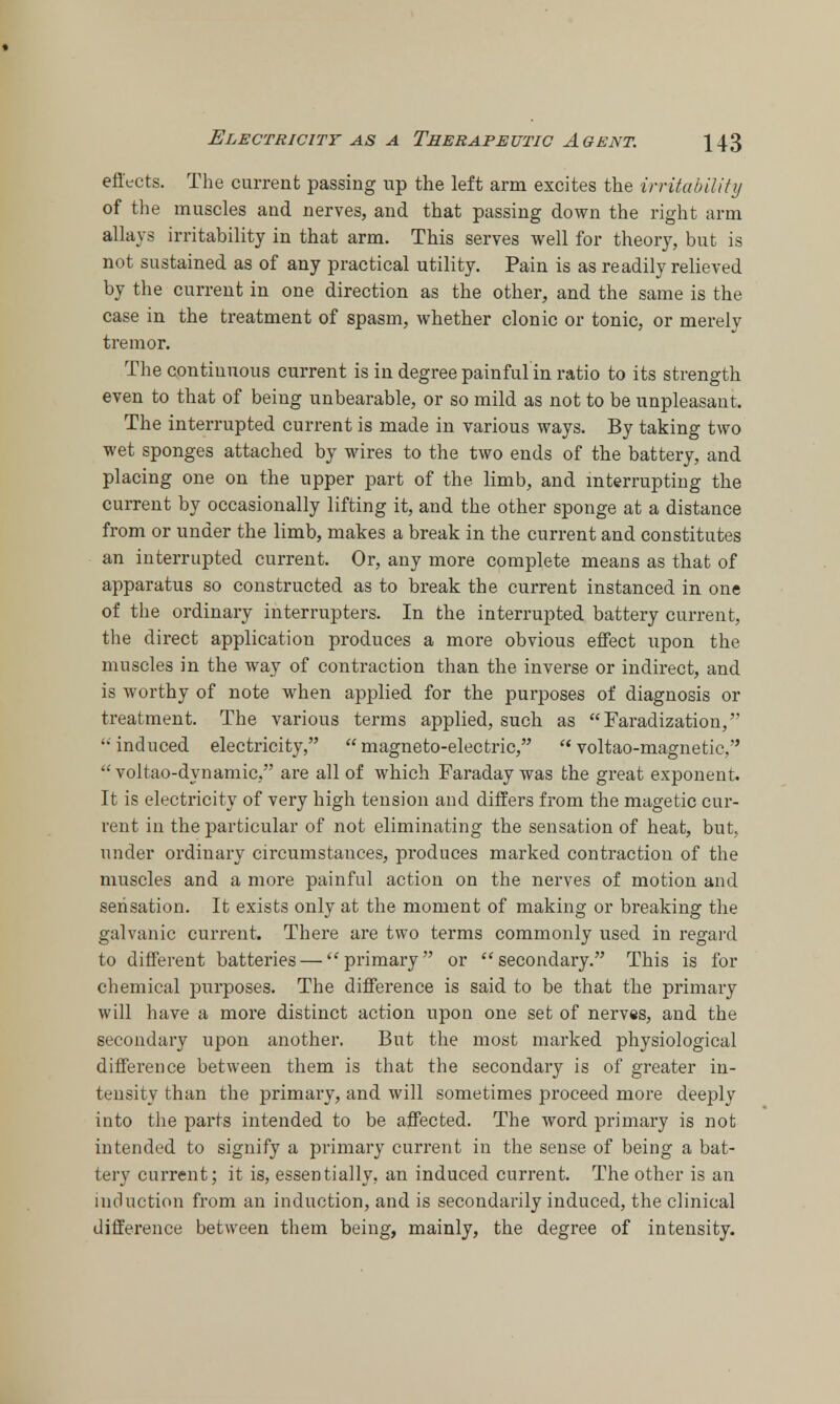 effects. The current passing up the left arm excites the irritability of the muscles and nerves, and that passing down the right arm allays irritability in that arm. This serves well for theory, but is not sustained as of any practical utility. Pain is as readily relieved by the current in one direction as the other, and the same is the case in the treatment of spasm, whether clonic or tonic, or merely tremor. The continuous current is in degree painful in ratio to its strength even to that of being unbearable, or so mild as not to be unpleasant. The interrupted current is made in various ways. By taking two wet sponges attached by wires to the two ends of the battery, and placing one on the upper part of the limb, and interrupting the current by occasionally lifting it, and the other sponge at a distance from or under the limb, makes a break in the current and constitutes an interrupted current. Or, any more complete means as that of apparatus so constructed as to break the current instanced in one of the ordinary interrupters. In the interrupted battery current, the direct application produces a more obvious effect upon the muscles in the way of contraction than the inverse or indirect, and is worthy of note when applied for the purposes of diagnosis or treatment. The various terms applied, such as Faradization,  induced electricity,  magneto-electric,  voltao-magnetic.  voltao-dynamic, are all of which Faraday was the great exponent. It is electricity of very high tension and differs from the magetic cur- rent in the particular of not eliminating the sensation of heat, but, under ordinary circumstances, produces marked contraction of the muscles and a more painful action on the nerves of motion and sensation. It exists only at the moment of making or breaking the galvanic current. There are two terms commonly used in regard to different batteries — primary or secondary. This is for chemical purposes. The difference is said to be that the primary will have a more distinct action upon one set of nerves, and the secondary upon another. But the most marked physiological difference between them is that the secondary is of greater in- tensity than the primary, and will sometimes proceed more deeply into the parts intended to be affected. The word primary is not intended to signify a primary current in the sense of being a bat- tery current; it is, essentially, an induced current. The other is an induction from an induction, and is secondarily induced, the clinical difference between them being, mainly, the degree of intensity.