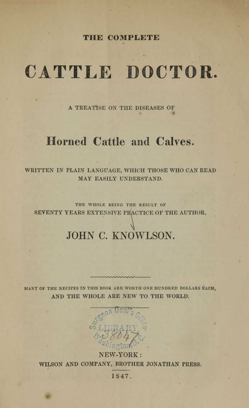 THE C03IPLETE CATTLE DOCTOR. A TREATISE ON THE DISEASES OF Horned Cattle and Calves. WRITTEN IN PLAIN LANGUAGE, WHICH THOSE WHO CAN READ MAY EASILY UNDERSTAND. THE WHOLE BEING THE RESULT OF SEVENTY YEARS EXTENSIVE PRACTICE OF THE AUTHOR, JOHN C. KNOWLSON. MANY OF THE RECIPES IN THIS BOOK ARE WORTH ONE HUNDRED DOLLARS EACH, AND THE WHOLE ARE NEW TO THE WORLD. .V^ r *\ '° NEW-YORK: WILSON AND COMPANY, BROTHER JONATHAN PRESS. 1S47.