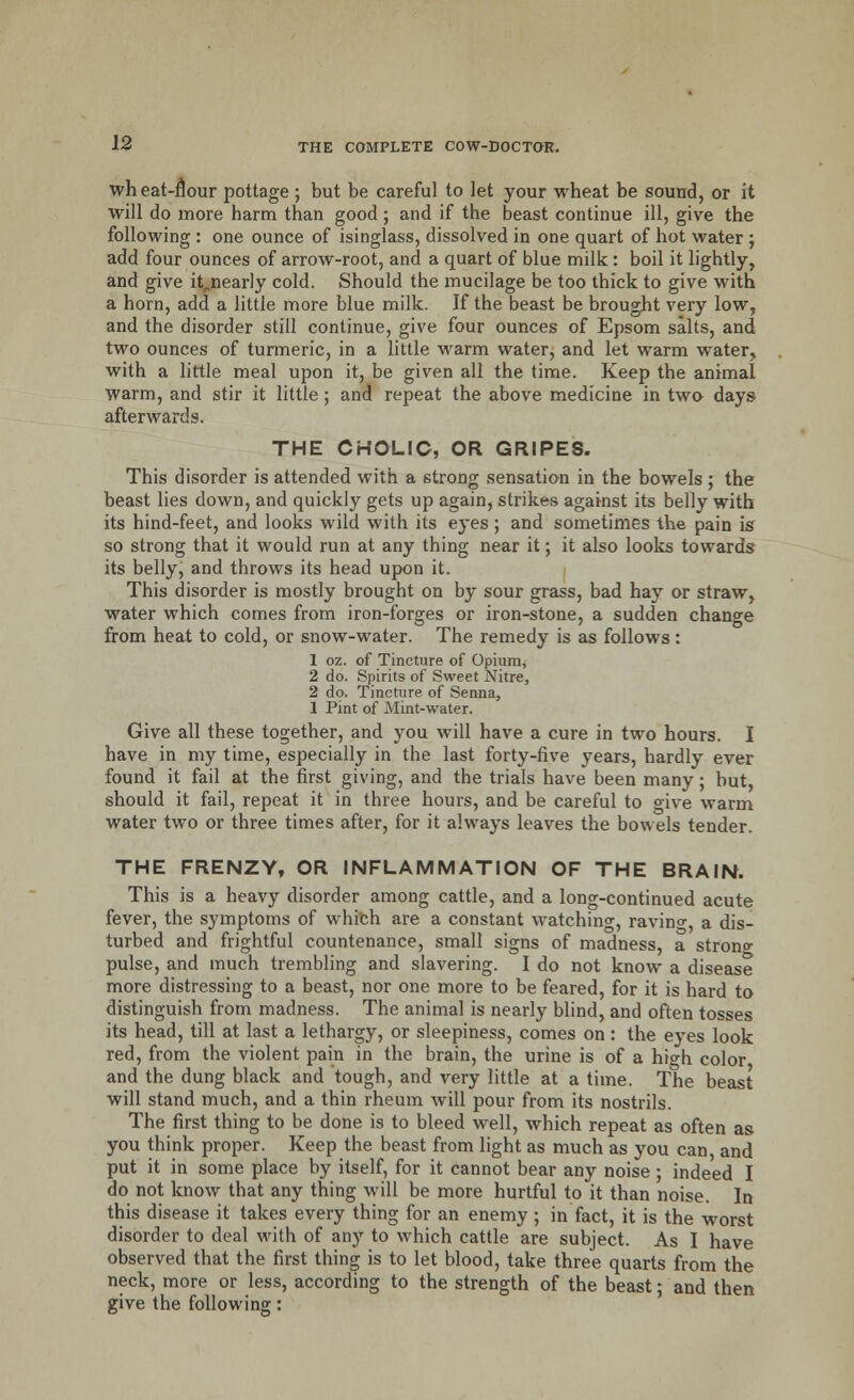 wh eat-nour pottage ; but be careful to let your wheat be sound, or it will do more harm than good; and if the beast continue ill, give the following : one ounce of isinglass, dissolved in one quart of hot water ; add four ounces of arrow-root, and a quart of blue milk: boil it lightly, and give it„nearly cold. Should the mucilage be too thick to give with a horn, add a little more blue milk. If the beast be brought very low, and the disorder still continue, give four ounces of Epsom salts, and two ounces of turmeric, in a little warm water, and let warm water, with a little meal upon it, be given all the time. Keep the animal warm, and stir it little; and repeat the above medicine in two days afterwards. THE CHOLIC, OR GRIPES. This disorder is attended with a strong sensation in the bowels ; the beast lies down, and quickly gets up again, strikes against its belly with its hind-feet, and looks wild with its eyes ; and sometimes the pain is so strong that it would run at any thing near it; it also looks towards its belly, and throws its head upon it. This disorder is mostly brought on by sour grass, bad hay or straw, water which comes from iron-forges or iron-stone, a sudden change from heat to cold, or snow-water. The remedy is as follows: 1 oz. of Tincture of Opium, 2 do. Spirits of Sweet Nitre, 2 do. Tincture of Senna, 1 Pint of Mint-water. Give all these together, and you will have a cure in two hours. I have in my time, especially in the last forty-five years, hardly ever found it fail at the first giving, and the trials have been many; but, should it fail, repeat it in three hours, and be careful to give warm water two or three times after, for it always leaves the bowels tender. THE FRENZY, OR INFLAMMATION OF THE BRAIN. This is a heavy disorder among cattle, and a long-continued acute fever, the symptoms of which are a constant watching, ravine-, a dis- turbed and frightful countenance, small signs of madness, a strong pulse, and much trembling and slavering. I do not know a disease more distressing to a beast, nor one more to be feared, for it is hard to distinguish from madness. The animal is nearly blind, and often tosses its head, till at last a lethargy, or sleepiness, comes on : the eyes look red, from the violent pain in the brain, the urine is of a hi°-h color and the dung black and tough, and very little at a time. The beast will stand much, and a thin rheum will pour from its nostrils. The first thing to be done is to bleed well, which repeat as often as you think proper. Keep the beast from light as much as you can, and put it in some place by itself, for it cannot bear any noise ; indeed I do not know that any thing will be more hurtful to it than noise. In this disease it takes every thing for an enemy ; in fact, it is the worst disorder to deal with of any to which cattle are subject. As I have observed that the first thing is to let blood, take three quarts from the neck, more or less, according to the strength of the beast: and then give the following: