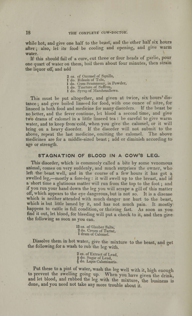 while hot, and give one half to the beast, and the other half six hours after; also, let its food be cooling and opening, and give warm water. If this should fail of a cure, cut three or four heads of garlic, pour one quart of water on them, boil them about four minutes, then strain the liquor off, and add 2 oz. of Oxymel of Squills, 1 do. Balsam of Tolu, 1 do. Gum Scammony, in Powder, 1 do. Tincture of Saffron, 1 do. Syrup of Marshmallows. This must be put altogether, and given at twice, six hours' dis- tance ; and give boiled linseed for food, with one ounce of nitre, for linseed is both food and medicine for many disorders. If the beast be no better, and the fever continue, let blood a second time, and give two drams of calomel in a little linseed tea : be careful to give warm water, and to keep from cold, when you give the calomel, or it will bring on a heavy disorder. If the disorder will not submit to the above, repeat the last medicine, omitting the calomel. The above medicines are for a middle-sized beast; add or diminish according to age or strength. STAGNATION OF BLOOD IN A COW'S LEG. This disorder, which is commonly called a bite by some venomous animal, comes on very suddenly, and much surprises the owner, who left the beast well, and in the course of a few hours it has got a swelled leg,—mostly a fore-leg : it will swell up to the breast, and in a short time a glutinous matter will run from the top to the foot; and if you run your hand down the leg you will scrape a gill of this matter off, which appears to the eye dangerous, but is not so. It is a disease which is neither attended with much danger nor hurt to the beast, which is but little lamed by it, and has not much pain. It mostly happens to cattle in full condition, or thriving fast. As soon as you find it out, let blood, for bleeding will put a check to it, and then give the following as soon as you can. 12 oz. of Glauber Salts, 2 do. Cream of Tartar, 1 dram of Calomel. Dissolve them in hot water, give the mixture to the beast, and get the following for a wash to rub the le<* with. 2 oz. of Extract of Lead, * do. Sugar of Lead, $ do. Lapis Calaminaris. Put these to a pint of water, wash the leg well with it, hi*h enough to prevent the swelling going up. When you have given°the drink, and let blood, and rubbed the leg with the mixture, the business is done, and you need not take any more trouble about it.