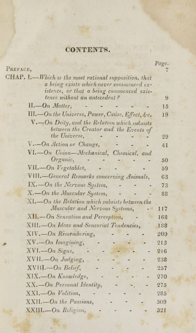 CONTENTS. Page. Preface, 7 CHAP. I.—Which is the most rational supposition, that a being exists which never commenced ex- istence, or that a being commenced exis- tence v)ithout an antecedent ? 9 II.—On Matter, 15 III.—On the Universe, Power, Cause, Effect, <£*c. 19 V.—On Deity, and the Relation which subsists ' between the Creator and the Events of the Universe, - - . 29 V.—On Action or Change, - - - 41 VI.—On Union—Mechanical, Chemical, and Organic, 50 VII.—On Vegetables, - - 59 VIII.—General Remarks concerning Animals, 63 IX.—On the Nervous System, - - 73 X.—On the Muscular System, 88 XI.—On the Relation -which subsists between the Musadar and Nervous Systems, - 117 XII.—On Sensation and Perception, - 168 XIII.—On Ideas and Sensorial Tendencies, 188 XIV.—On Remembering, - « - 209 , XV.—On Imagining, - - - 213 XV\.—On Signs, 216 XVII.—On Judging, 238 XVIII.—On Belief, ... 257 XIX.—On Knowledge, - - - - 270 XX.—On Personal Identity, - -. - 275 XXI.—On Volition, ... - 285 XXII.—On the Passions, - - - 309 XXIII.—On Religion, - 321