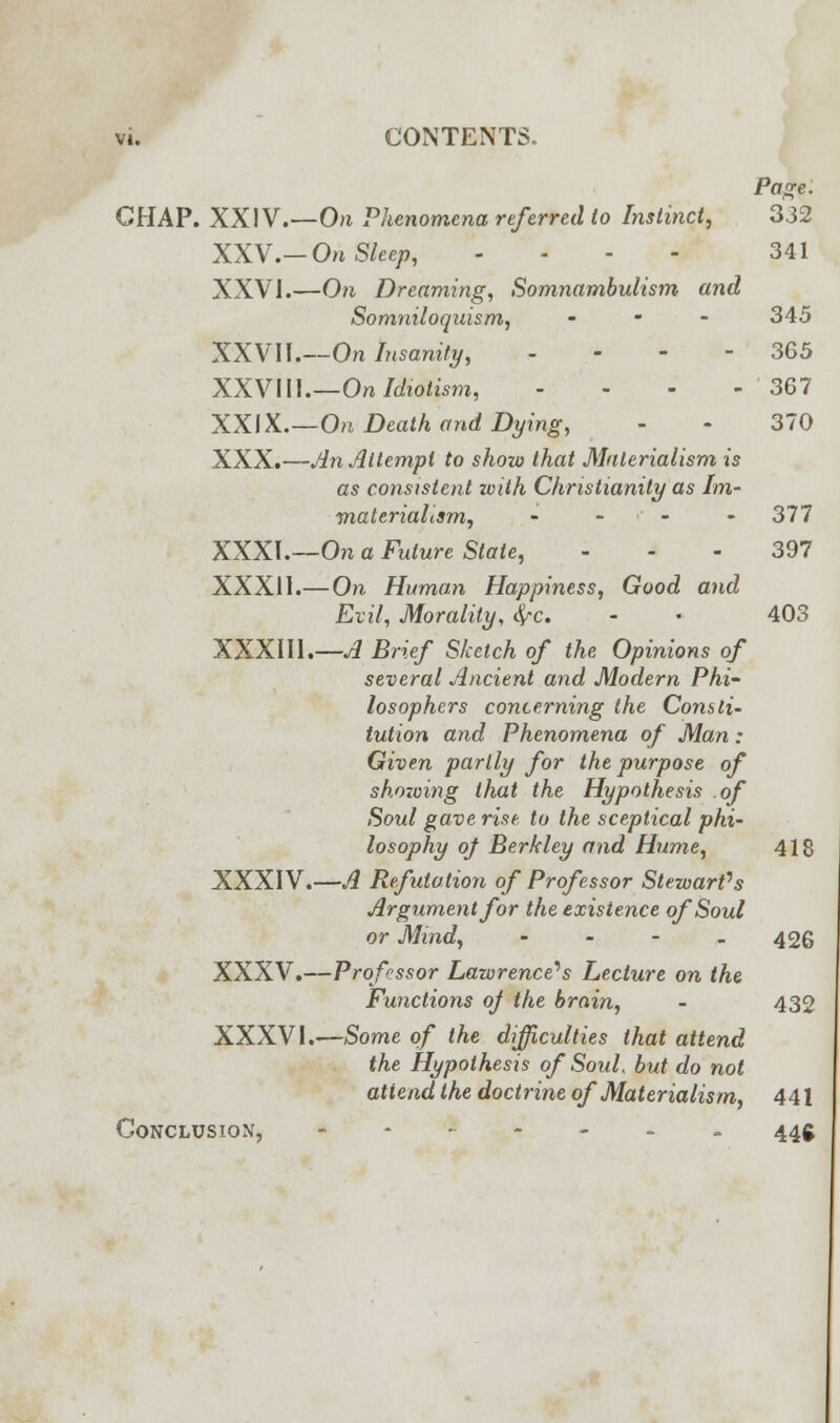 Page. CHAP. XXIV.—On Phenomena referred to Instinct, 332 XXV.-On Sleep, - - 341 XXVI.—On Dreaming, Somnambulism and Somniloquism, ... 345 XXVII.—On Insanity, - - - - 365 XXVIU.—On Idiotism, - - - - 367 XXIX.—On Death and Dying, - - 370 XXX.—An Attempt to show that Materialism is as consistent with Christianity as Im- materialism, - - - - 377 XXXI.—On a Future State, 397 XXXII.—On Human Happiness, Good and Evil, Morality, fyc. - • 403 XXXIII.—A Brief Sketch of the Opinions of several Ancient and Modern Phi- losophers concerning the Consti- tution and Phenomena of Man: Given partly for the purpose of showing that the Hypothesis of Soul gave rise to the sceptical phi- losophy of Berkley and Hume, 418 XXXIV.—A Refutation of Professor Stewart's Argument for the existence of Soul or Mind, - - - - 426 XXXV.—Professor Lawrence's Lecture on the Functions of the brain, - 432 XXXVI.—Some of the difficulties that attend the Hypothesis of Soul, but do not attend the doctrine of Materialism, 441 Conclusion, 44g