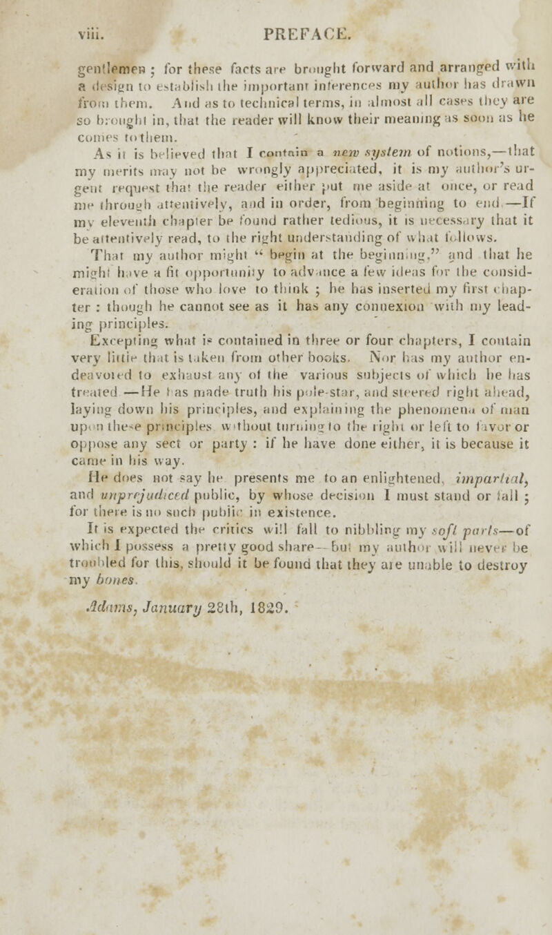 gentlemen ; for these farts are brought forward and arranged with a design to establish the important inferences my author lias drawn from them. And as to technical terms, in almost ill cases they are so brought in, that the reader will know their meaning as soon as he comes to them. A* it is believed that I contnin a npyv system of notions,—that my merits may not be wrongly appreciated, it is toy ant Inn's ur- gent request that the reader either put me aside at once, or re.id me through attentively, a^id in order, from beginning to end —If mv eleventh chapter be found rather tedious, it is necessary that it be attentively read, to the right understanding of what follows. That my author might  begin at the beginning, and that he might have a fit opportunity to advance a few ideas for the consid- eration of those who love to think ; he has inserted my first chap- ter : though he cannot see as it has any connexion with my lead- ing principles. Excepting what is contained in three or four chapters, I contain very liitie that is taken from other books. Nor has my author en- deavoied to exhaust any of (he various subjects of which he has treated —He t as made truth his pole star, and steered right ahead, laying down his principles, and explaining the phenomena of man up' n these principles without turning to the right or left to fivoror oppose any sect or party : if he have done either, it is because it came in his way. lie does not say he presents me to an enlightened, impartial, and unprejudiced public, by whose decision 1 must stand or tall j for there is no such puldiv' in existence. It is expected the critics will fall to nibbling my soft perls—of which I possess a pretty good share— but my author will neve* be troubled for this, should it be found that they aie unable to destroy my bones Adams, January 28lh, 1829.