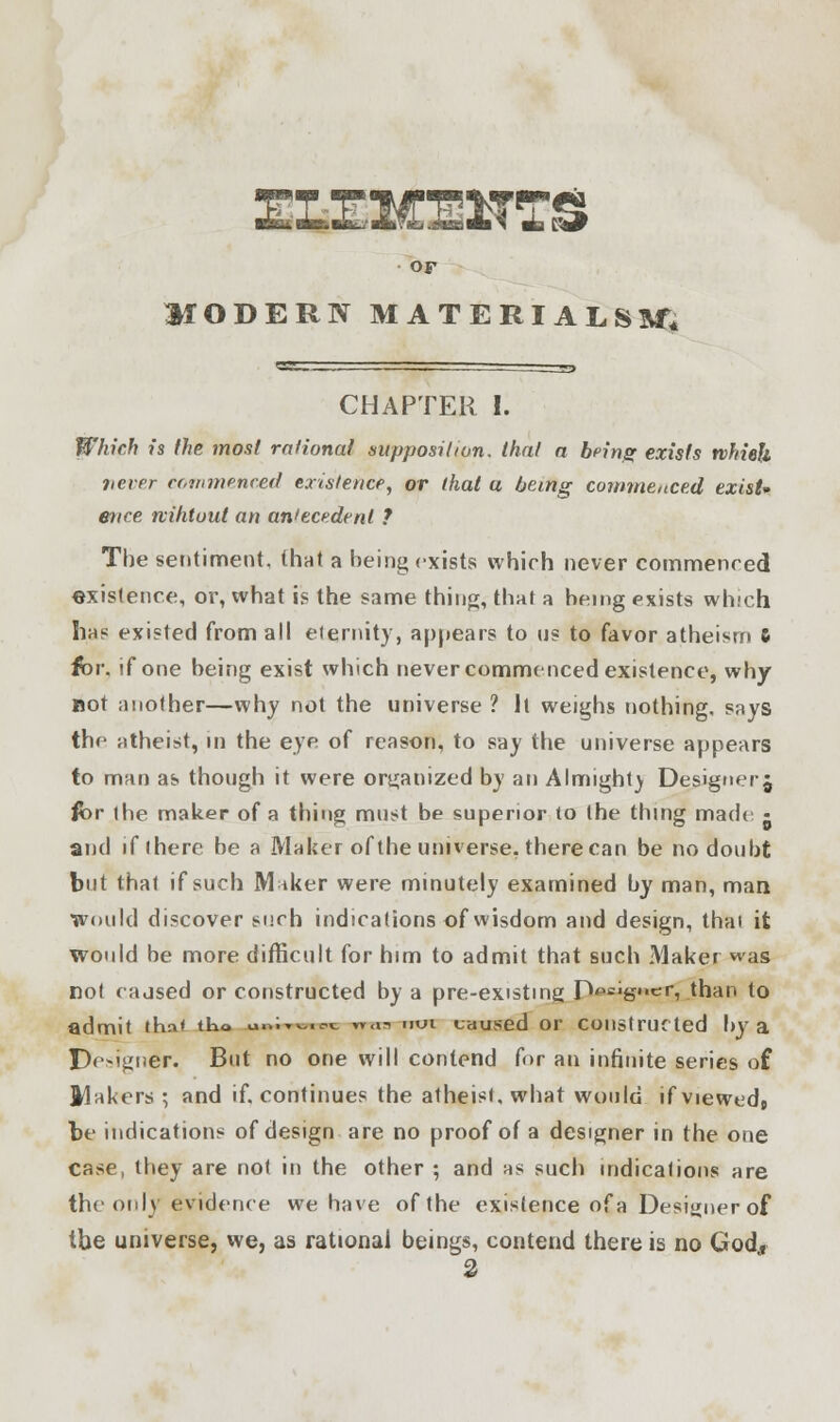 TZEWEEIS or HODERN MATERIALS^, CHAPTER I. Which is the most rational supposition, that a bring exists which never commenced existence, or (hat a being commenced exist* ence nihtuul an antecedent ? The sentiment, (hat a being exists which never commenced existence, or, what is the same thing, that a being exists which has existed from all elernity, appears to us to favor atheism & for, if one being exist which never commenced existence, why not another—why not the universe ? It weighs nothing, says the atheist, in the eye of reason, to say the universe appears to man as though it were organized by an Almight) Designer j for the maker of a thing must be superior to the thing made - and if there be a Maker of the universe, there can be no doubt but that if such M iker were minutely examined by man, man Would discover such indications of wisdom and design, thai it would be more difficult for him to admit that such Maker was not caused or constructed by a pre-existme JWigwij than to admit ihn* tho iwmim n<u nui caused or constructed by a Designer. But no one will contend for an infinite series of Makers ; and if. continues the atheist, what would ifviewedj be indications of design are no proof of a designer in the one case, they are not in the other ; and as such indications are the only evidence we have of the existence of a Designer of the universe, we, as rational beings, contend there is no God*