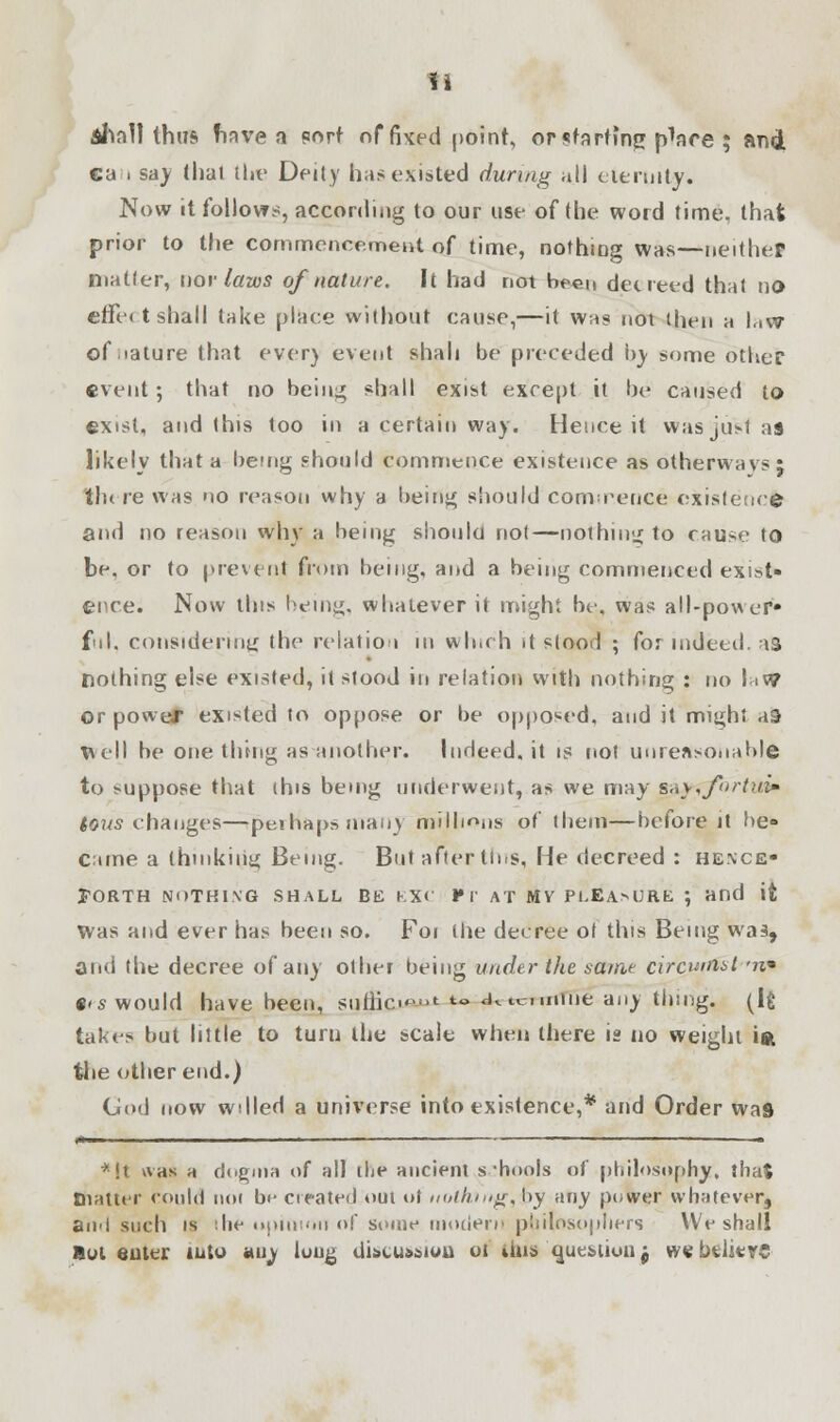 fi aI\oI1 thus have a port of fixed point, or starting p^ace ; and ca i say thai the Deity has existed during all eternity. Now it follows, according to our use of the word time, that prior to the commencement of time, nothing was—neither niatler, nor laws of nature. It had not been decreed that no effect shall take place without cause,—it was not then a law of mature that ever) event shah be preceded by some other event ; that no being shall exist except it be caused to exist, and this too in a certain way. Hence it wasjii>1 as likely that a being should commence existence as otherwavs j tlu re was no reason why a being should commence existence and no reason why a being should not—nothing to cause to be, or to prevent from being, and a being commenced exist- ence. Now this being, whatever it might be, was all-power* ful, considering the relation in winch it stood ; for indeed, as nothing else existed, it stood in relation with nothing : no \ >W or power existed to oppose or be opposed, and it might as Well be one thing as another. Inrleed.it is not unreasonable to suppose that this being underwent, as we may B&yrfbrtuiim Jews changes—perhaps many millions of them—before it he- Came a thinking Being. But after tins, He decreed : hence- forth NOTHING SHALL BE EXC VT AT MV Pl.EAMJRE ; and it Was and ever has been so. Foi Hie deeree of this Being waa, and the decree of any other being under the same circurtfst '?z» •'■s would have been, sunie-' *- <Ktv-nnine any thing. (Ifc takes but little to turn the scale when there is no weight ift the other end.) God now wdled a universe into existence,* and Order was i« ' ... i .. *!t was a dogma of all die ancient schools of philosophy, that (natter could noi bi- created out ot nothing, by any power whatever, an-l such is '.lie opinion of some modern philosophers We shall But enter iuto any luug discussion ot tbis question j webdierc