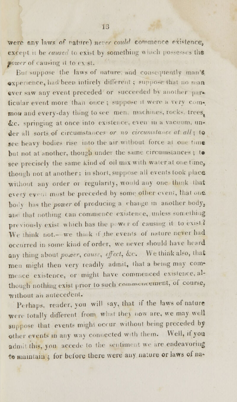 were any laws of rat'irp) never could co^nner.re exigence, except is be caused to exist by something which possess* > the ■porvcr ot causing >l to exist. Bur suppose the laws of nature and consequently man'l, experience, had'been intirel) different; supposeMtoat no i ever saw any event preceded or succeeded b\ another ticular event more than once ; suppose it were a very com*, mow and every-dav thing to see men machines, rocks. treeSj &c. springing at once into existence, even in a vacuum* un- der all sorts/of circumstances or no circumstance at alh.t to see. heavy bodies rise into the air without force al one 'sine but not at another, though undei the same circumstances • >• see precise!) the same kind of oil mix with water at onetime, though nor at another: in short, suppose all events took place without an) order or regularity, would an) one think that every ey ■ must be preceded by some other event, thai one bod? has the power of producing a change in another body^ an< that nothing (an commence existence, unless something pit viously exisi which has the pow< r of causing it to exist ? We think not.- we think if the events of nature never had occurred in some kind of order, we never should have heard any thing about poaer, cause, effect, &c. We think also, that men might then very readily admit, that a being may com- mc.ee existence, or might have commenced existence, air though* nothing exist prior to such rn.nmouement, of course. Without an antecedent. Perhaps, reader, you will say, that if the laws of nature Were totally different from what thej now are, we may well Bi ose (hat events migb.1 occur without being preceded by other events in any wa\ collected with them. Well, if you admil tins, you accede lo the sentitm I we are endeavoring t© maintain ; for before there were any nature or laws of na-