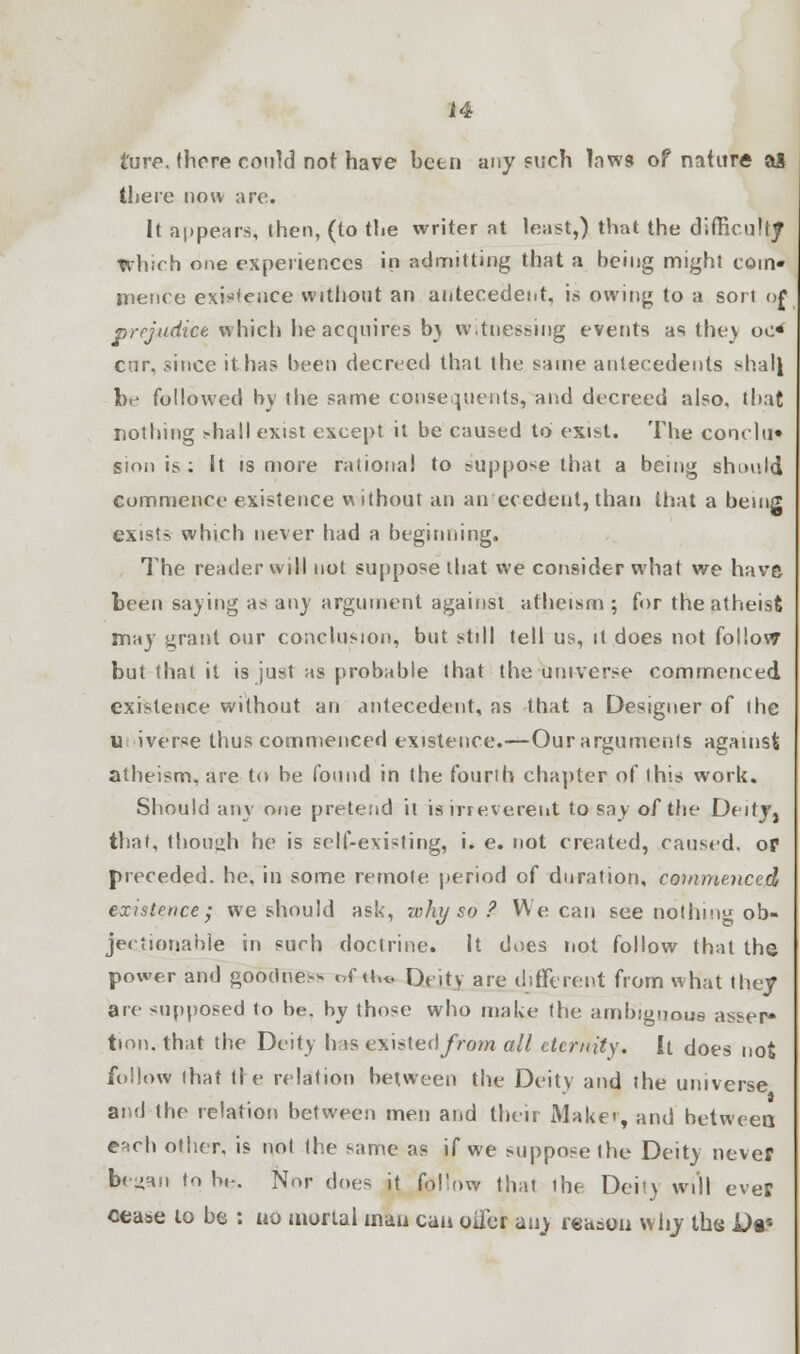 ture. there could not have been any such laws of nature aj there now are. It appears, then, (to the writer at least,) that the difficulty Which one experiences in admitting that a being might com- mence existence without an antecedent, is owing to a sort of prejudice which he acquires by witnessing events as they oo< cur, since it has been decreed that the same antecedents shall br- followed by the same consequents, and decreed also, that nothing ;-hall exist except it be caused to exist. The conclu* sion is : It is more rational to suppose that a being shmdd commence existence w ithout an antecedent, than that a being exists which never had a beginning. The reader will not suppose that we consider what we have been saying as any argument against atheism ; for the atheist may grant our conclusion, but still tell us, it does not follow but (hat it is just as probable that the universe commenced existence without an antecedent, as that a Designer of the u iverce thus commenced existence.—Our arguments agamsfc atheism, are to be found in the fourth chapter of this work. Should any one pretend it is irreverent to say of the Deitjj that, though he is self-existing, i. e. not created, caused, op preceded, he, in some remote period of duration, commenced existence; we should ask, nihy so ? We can see nothing ob- jectionable in such doctrine. It does not follow that the power and goodne- of ii,t. Deity are different from what they are supposed to be. by tho*e who make the ambiguous asser* tion. that the Deity his existed^Vom all eternity. It does not follow that tl e relation between the Deity and the universe and the relation between men and their Maker, and between; e'Hch other, is not the same as if we suppose the Deity never bcjHn to b»-. Nor does it follow that the Dei'y will ever cease to be : no mortal man can oifer any reason why the Dt*
