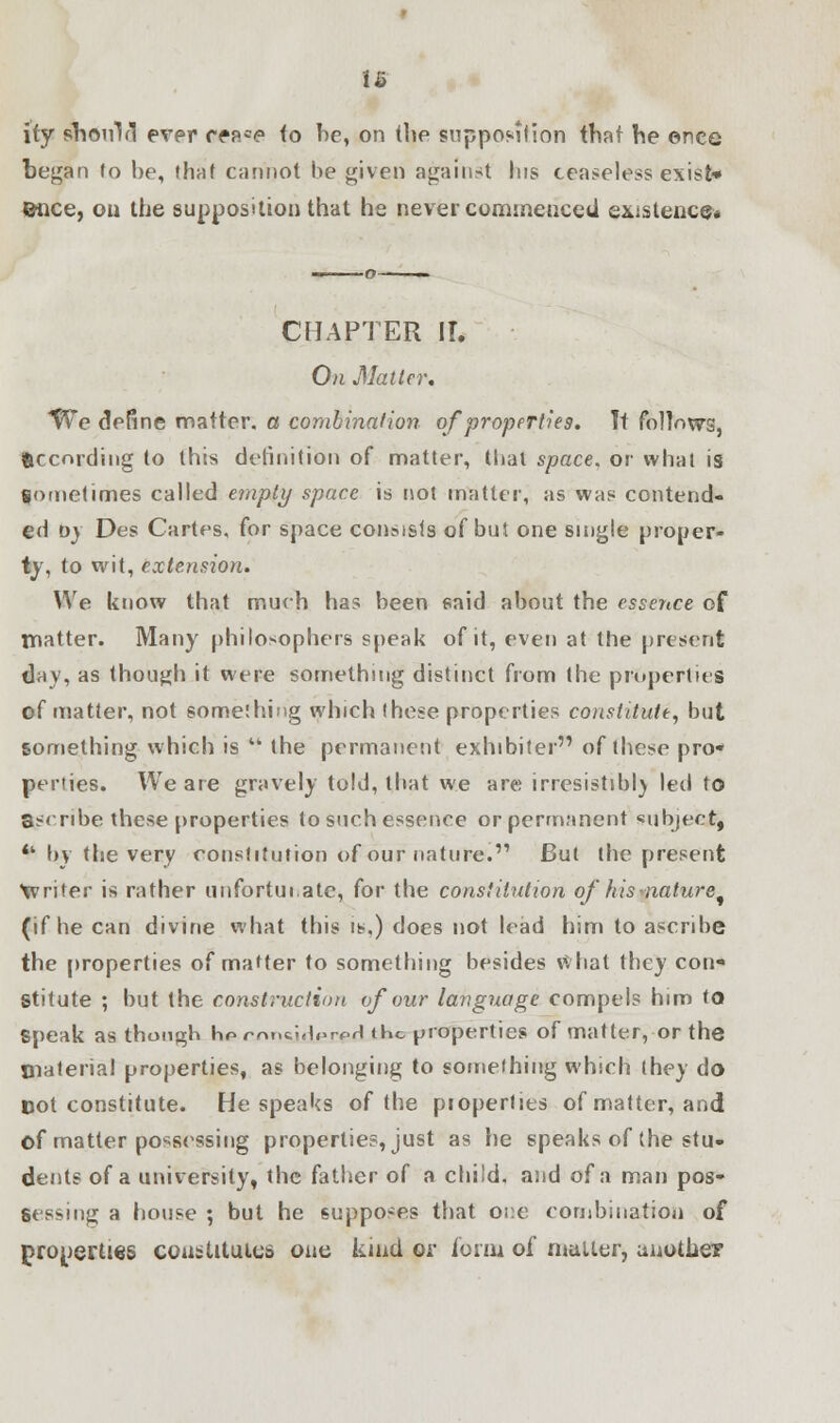 u i(y should ever rea=«? to be, on the supposilion that he ©nee began to be, that cannot he given against Ins ceaseless exist* ©nee, ou the supposition that he never commenced existence* CHAPTER II. On Matter. We define matter, a combination of properties. It follows, (Recording to this definition of matter, that space, or what is Sometimes called empty space is not matter, as was contend- ed t>) Des Cartes, for space consists of but one single proper- ty, to wit, extension. We know that much has been said about the essence of matter. Many philosophers speak of it, even at the present day, as though it were something distinct from the properties of matter, not something which (hese properties constitute, but something which is  the permanent exhibiter of these pro* perties. We are gravely told, that we are irresistibly led to ascribe these properties to such essence or permanent subject,  by the very constitution of our nature. But the present writer is rather unfortui.ate, for the constitution of hisnature^ (if he can divine what this is.) does not lead him to ascribe the properties of matter to something besides what they con* Stitute ; but the construction of our language compels him to Speak as though h*> rrmci,b>rpH the properties of matter, or the material properties, as belonging to something which they do Dot constitute. He speaks of the properties of matter, and of matter possessing properties, just as he speaks of the stu- dents of a university, the father of a child, and of a man pos- sessing a house ; but he supposes that one combination of properties constitutes one kind or form of mailer, another