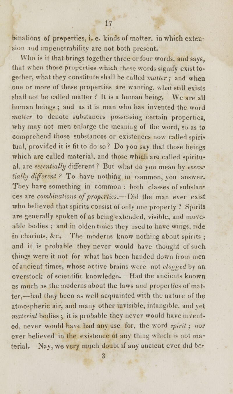 binations of properties, i. e. kinds of matter, in which exten- sion and impenetrability are not both present. Who is it that brings together three or four words, and saye, that whet) those properties which hese words signify exist to- gether, what they constitute shall be called matter; and when one or more of these properties are wanting, what still exists shall not be called matter ? It is a human being. We are all human beings; and as it is man who has invented the word malter to denote substances possessing certain properties, why may not men enlarge the meaning of the word, so as to comprehend those substances or existences now called spiri* tual, provided it is fit to do so? Do you say that those beings which are called material, and those which are called spiritu- al, are essentially different ? But what do you mean by essen- tially different ? To have nothing in common, you answer. They have something in common: both classes of substan- ces are combinations of properties.—Did the man ever exist who believed that spirits consist of only one property ? Spirits are generally spoken of as being extended, visible, and move- able bodies ; and in olden times they used to have wings, ride in chariots, &c. The moderns know nothing about spirits ; and it is probable they never would have thought of such things were it not for what has been handed down from men of ancient times, whose active brains were not cloggedby an overstock of scientific knowledge. Had the ancients known as much as the moderns about the laws and properties of mat- ter,—had they been as well acquainted with the nature of the atmospheric air, and many other invisible, intangible, and yet material bodies ; it is probable they never would have invent- ed, never would have had any use for, the word spirit; nor ever believed in the existence of any thing which is not ma- terial. Nay, we very much doubt if any ancient ever did ber 3