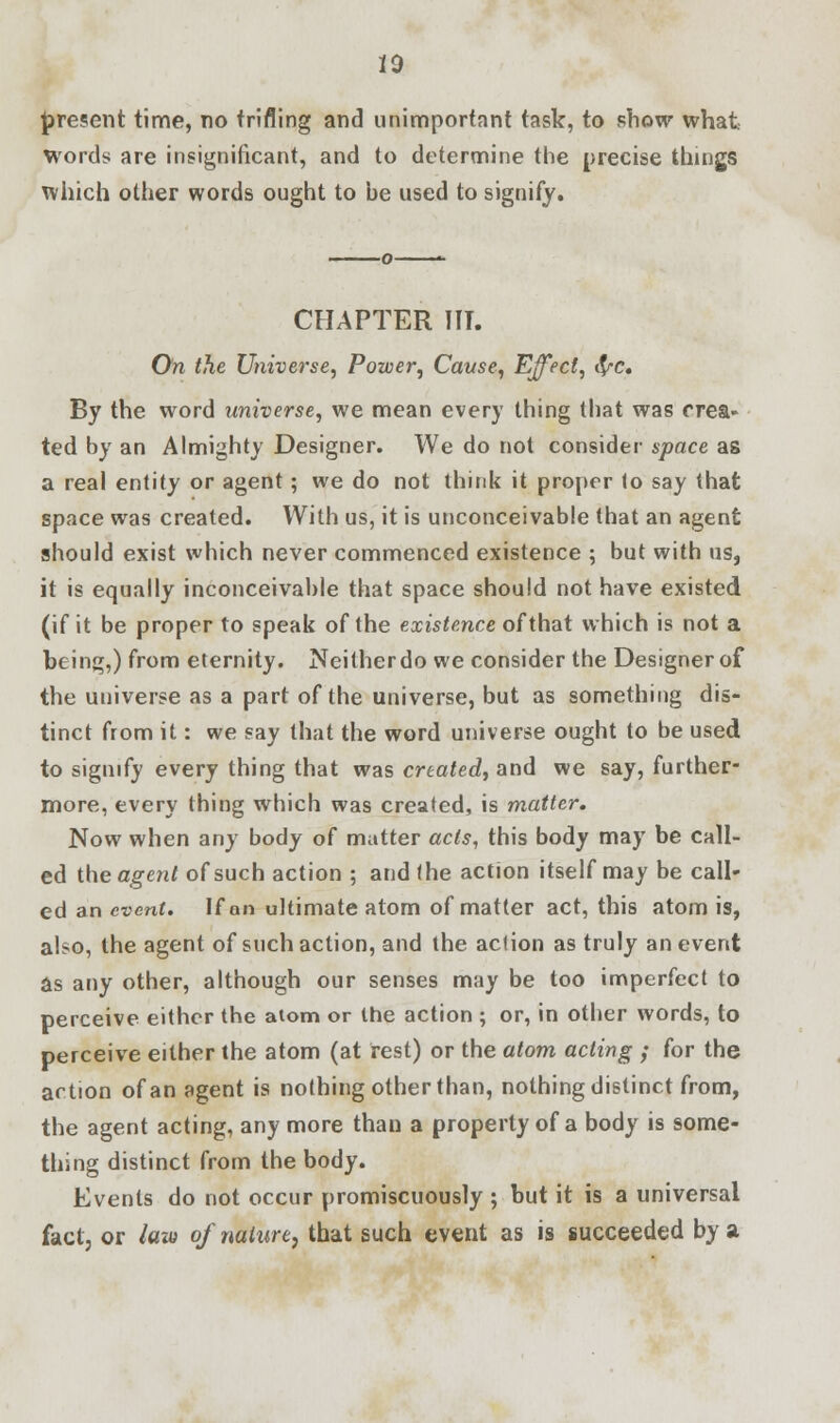 10 present time, no trifling and unimportant task, to show what Words are insignificant, and to determine the precise things which other words ought to he used to signify. CHAPTER HI. On the Universe, Power, Cause, Effect, fyc. By the word universe, we mean every thing that was crea- ted by an Almighty Designer. We do not consider space as a real entity or agent; we do not think it proper to say that space was created. With us, it is unconceivable that an agent should exist which never commenced existence ; but with us, it is equally inconceivable that space should not have existed (if it be proper to speak of the existence of that which is not a being,) from eternity. Neither do we consider the Designer of the universe as a part of the universe, but as something dis- tinct from it: we say that the word universe ought to be used to signify every thing that was created, and we say, further- more, every thing which was created, is matter. Now when any body of matter acts, this body may be call- ed the agent of such action ; and the action itself may be call- ed an event. If on ultimate atom of matter act, this atom is, also, the agent of such action, and the action as truly an event as any other, although our senses may be too imperfect to perceive either the atom or the action ; or, in other words, to perceive either the atom (at rest) or the atom acting ; for the action of an agent is nothing other than, nothing distinct from, the agent acting, any more than a property of a body is some- thing distinct from the body. Events do not occur promiscuously ; but it is a universal fact, or law of nature, that such event as is succeeded by a