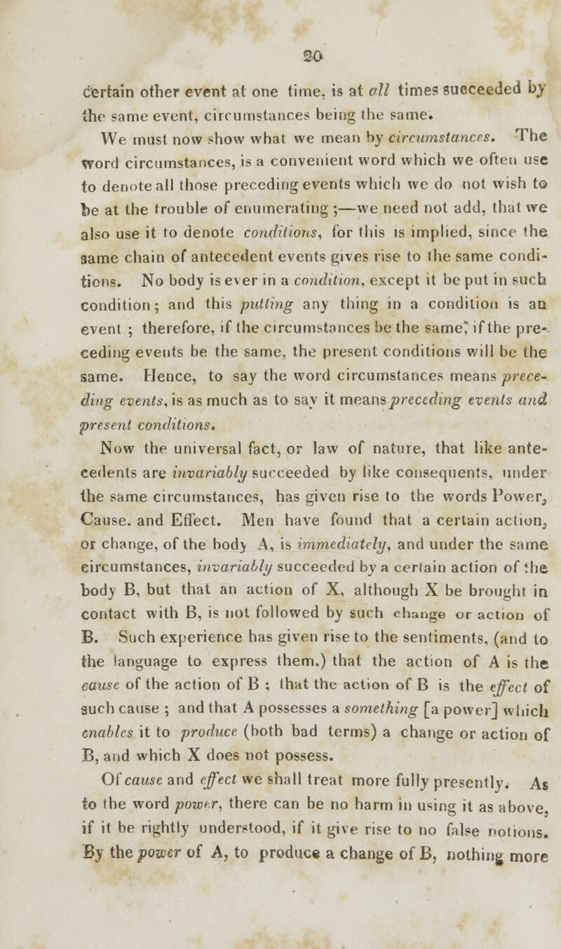 so certain other event at one time, is at oil times succeeded by the same event, circumstances being the same. We must now show what we mean by circumstances. The word circumstances, is a convenient word which we often use to denote all those preceding events which we do not wish to be at the trouble of enumerating ;—we need not add, that we also use it to denote conditions, for this is implied, since the game chain of antecedent events gives rise to the same condi- tions. No body is ever in a condition, except it be put in such condition; and this putting any thing in a condition is an event ; therefore, if the circumstances be the same' if the pre- ceding events be the same, the present conditions will be the same. Hence, to say the word circumstances means prece- ding events, is as much as to say it means preceding events and present conditions. Now the universal fact, or law of nature, that like ante- cedents are invariably succeeded by like consequents, under the same circumstances, has given rise to the words Power, Cause, and Effect. Men have found that a certain action, or change, of the body A, is immediately, and under the same circumstances, invariably succeeded by a certain action of the body B, but that an action of X, although X be brought in contact with B, is not followed by such cbange or action of B. Such experience has given rise to the sentiments, (and to the language to express them.) that the action of A is the cause of the action of B ; that the action of B is the effect of such cause ; and that A possesses a something [a power] which enables it to produce (both bad terms) a change or action of B, and which X does not possess. Of cause and effect we shall treat more fully presently. As to the word power, there can be no harm in using it as above if it be rightly understood, if it give rise to no false notions. By the power of A, to produce a change of B, nothing more