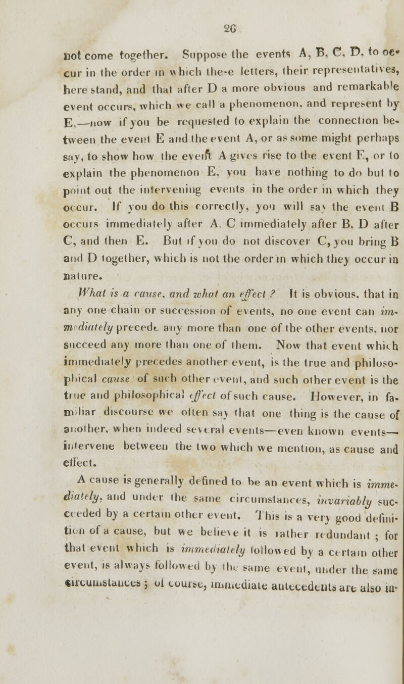 2G not come together. Suppose the events A, B, C, D, to oc- cur in the order in which the-e letters, their representatives, here stand, and that after D a more obvious and remarkable event occurs, which we call a phenomenon, and represent by E, now if you be requested to explain the connection be- tween the event E and the event A, or as some might perhaps say, to show how the everft A gives rise to the event E, or to explain the phenomenon E. you have nothing to do but to point out the intervening events in the order in which they occur. If you do this correctly, you will sav the event B occurs immediately after A. C immediately after B. D after C, and (hen E. But if you do not discover C, you bring B and D together, which is not the order in which they occur in nature. What is a rause. and rvhat an effect ? It is obvious, that in any one chain or succession of events, no one event can im- mediately precede any more than one of the other events, nor succeed any more than one of them. Now that event whkh immediately precedes another event, is the true and philoso- phical canst of such other event, and such other event is the tiue and philosophical effect of such cause. However, in fa- miliar discourse we olten sa) that one thing is the cause of another, when indeed several events—even known events— intervene between the two which we mention, as cause and etlect. A cause is generally defined to be an event which is imme- diately, and under the same circumstances, invariably suc- ceeded by a certain other event. This is a very good defini- tion of a cause, but we believe it is lather redundant; for thai event which is immediately followed by a certain other event, is always followed by the same event, under the same cucumstauces ; oi course, immediate antecedents are also m-