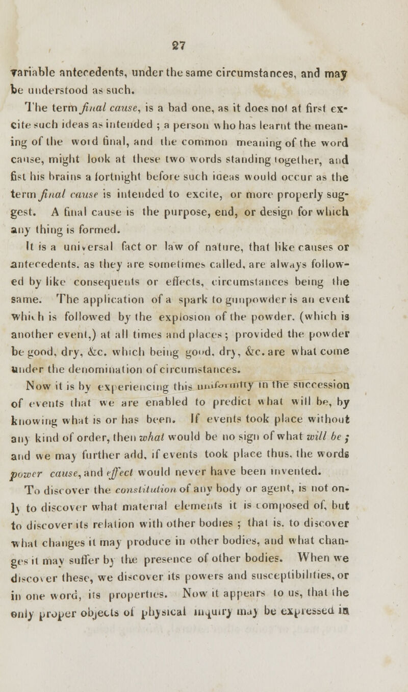 variable antecedents, under the same circumstances, and may be understood as such. The term final cause, is a bad one, as it does not at first ex- cite such ideas as. intended ; a person who has learnt the mean- ing of the woid final, and the common meaning of the word cause, might look at these two words standing logether, and fist his brains a fortnight before such iaeas would occur as the term final cause is intended to excite, or more properly sug- gest. A final cause is the purpose, end, or design for which any thing is formed. It is a universal fact or law of nature, that like causes or antecedents, as they are sometimes called, are always follow- ed by like consequents or effects, circumstances being the same. The application of a spark to gunpowder is an event whnh is followed by the explosion of the powder, (which is another event,) at all times and places; provided the powder be good, dry, <fec. which being good, dr), &c.are what come Under the denomination of circumstances. Now it is by experiencing this u&i£mntty in the succession of events that we are enabled to predict what will be, by knowing what is or has been. If events took place without any kind of order, then what would be no sign of what will be ; and we may further add, if events took place thus, the words power cawse, and effect would never have been invented. To discover the constitution of any body or agent, is not on- ly to discover what material elements it is composed of, but to discover its relation with other bodies ; thai is. to discover what changes it may produce in other bodies, and what chan- ges it may suffer by the presence of other bodies. When we discover these, we discover its powers and susceptibilities,or in one word, its properties. Now it appears to us, that the only prober objects of physical inquiry ma) be expressed in