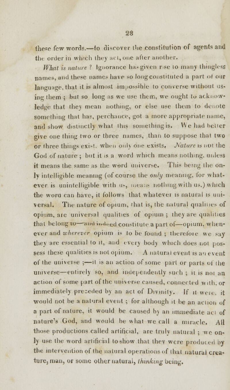 these few words.—to discover the constitution of agents and the order in which they act, one after another. What is nature ? Ignorance ha? given r se lo many thinglesS names, and these name? have so long constituted a part of our language, that it is almost impossible to converse without us- ing them ; but so long as we use them, we ought tu acknow- ledge that the} mean nothing, or else use them to denote something that has, perchance, got a more appropriate name, and show distinctly what this something is. We had belter give one thing two or three names, than to suppose that two or three things exist, when only one exists. Mature is not the God of nature ; but it is a word which means nothing, unless it means the same as the word universe. This being the on- ly intelligible meaning (of course the only meaning, for what- ever, is unintelligible with u», means nothing with us.) which the wora can have, it follows that whatever is natural is uni- versal. The nature of opium, that is, the natural qualities of opium, are universal qualities of opium; they are qualities that belong 10—anu ii»d<>ed constitute a part of—opium, when- ever and wherever opium is to be found ; therefore we say they are essential to it, and every body which does not pos- sess these qualities is not opium. A natural event is an event of the univeise ;—it is an action of some part or parts of the universe—entirely so, and independently such ; ii is not an action of some part of the universe caused, connected with, or immediately preceded by an act of Divinity. If it were* it would not be a natural event ; for although it be an action of a part of nature, it would be caused b) an immediate aci of nature's God, and would be what we call a miracle. All those productions called artificial, are truly natural ; we on- ly use the word artificial to show that thev were produced by the intervention of the natural operations of that natural crea- ture, man, or some other natural, thinking being.