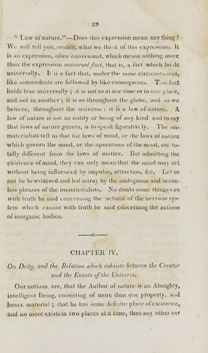  Law of nature.—Doe? this expression mean anything? We will tell you, tender, what we think of tins expression. It is an expression, often convenient, which means nothing more than the expression universal fact, that is, a fact which ho ds universally. Ii is a fact that, under the same circumstanced, like antecedents are followed by like consequents. Tills? fact holds true universally ; it is not so at one time or in one place, and not in another ; it is so throughout the globe, and as we believe, throughout the universe: it is a law of nature. A law of nature is not an entity or being of any kind and to say thai iaws of nature govern, is to speak figurative ly. The im- matenalists tell us that the laws of mind, or (he laws of nature which govern the mind, or the operations of the mind, are to- tally different from the laws of matter. But admitting the existence of mind, they can only mean that the mind ma) act without being influenced by impulse, attraction. &c. Let us not be bewildered and led astray by the ambiguous and sense- less phrases of the immaterialjsts. No doubt some things can with truth be said concerning the actions of the nervous sys- tem which cannot with truth be said concerning the actions of inorganic bodies. CHAPTER IV. On Deity, and the Relation cvhich subsists between the Creator and the Events of the Universe. Our notions are, that the Author of nature is an Almighty, intelligent Being, consisting of more than one property, and hence material ; that he has some definite place of existence, and no more exists in two places at a tune, than any othei one