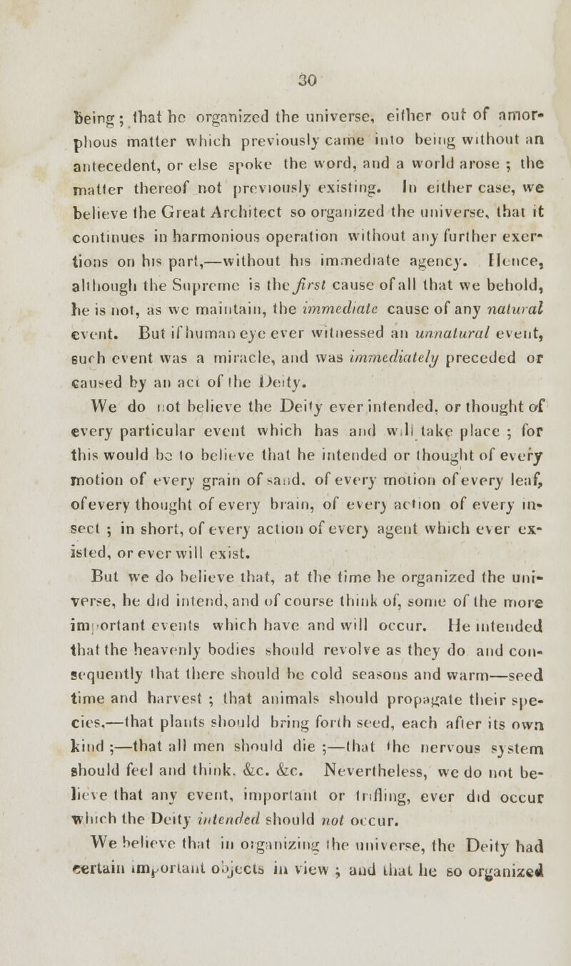 being; ihat bo organized the universe, either out of amor- phous matter which previously came into being without an antecedent, or else spoke the word, and a world arose ; the matter thereof not previously existing. Id either case, we believe the Great Architect so organized the universe, that it continues in harmonious operation without any further exer- tions on his part,—without his immediate agency. Hence, ah hough the Supreme is theirs* cause of all that we behold, he is not, as we maintain, the immediate cause of any natural event. But if human eye ever witnessed an unnatural event, eurh event was a miracle, and was immediately preceded or caused by an act of (he Deity. We do not believe the Deity ever intended, or thought of every particular event which has and will lake place ; for this would be to believe that he intended or thought of every motion of every grain of sand, of every motion of every leaf, ofevery thought of every brain, of ever) action of every in- sect ; in short, ofevery action of ever) agent which ever ex- isted, or ever will exist. But we do believe that, at the time he organized the uni- verse, he did intend, and of course think of, some of the more important events which have and will occur. He intended that the heavenly bodies should revolve as they do and con- sequently that there should be cold seasons and warm—seed time and harvest ; that animals should propagate their spe- cies,—that plants should bring forlh seed, each after its own kind ;—that all men should die ;—that the nervous system should feel and think. &c. &c. Nevertheless, we do not be- lieve that any event, important or trifling, ever did occur Tvluch the Deity intended should not occur. We believe that in organizing the universe, the Deity had certain important objects in view ; and thai he so organized