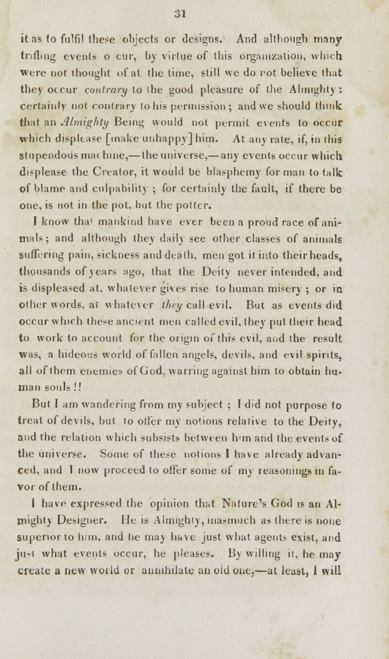 it as to fulfil these objects or designs. And although many trifling event? o cur, by virtue of this organization, which Were not thought of at the time, still we do not believe that they occur contrary to ihe good pleasure of the Almighty: certainly not contrary lo his permission; and we should think that an Almighty Being would not permit events to occur which displease [make unhappy] him. At any rate, if, in ibis stupendous mac bine,—the universe,— any events occur which displease the Creator, it would be blasphemy for man to talk of blame and culpability ; for certainly the fault, if there be one, is not in the pot. but the potter. I know tha1 mankind have ever been a proud race of ani- mals; and although they daily see other classes of animals suffering pain, sickness and death, men got it into their heads, thousands of years ago, that the Deity never intended, and is displeased at, whatever gives rise to human misery ; or in other words, at whatever they call evil. But as events did occur which these ancient men called evil, they put their head to work to account for the origin of this evil, and the result was, a hideous world of fallen angels, devils, and evil spirits, all of them enemies of God, warring against him to obtain hu- man souls !! But 1 am wandering from my subject ; I did not purpose to treat of devils, but to oiler my notions relative to the Deity, and the relation which subsists between h>m and the events of the universe. Some of these notions 1 have already advan- ced, and I now proceed to offer some of my reasonings in fa- vor of them. I have expressed the opinion that Nature's God is an Al- mighty Designer. He is Almighty, inasmuch as there is none superior to him, and tie may have just what agents- exist, and just what events occur, he pleases. By willing it, he may create a new world or annihilate an old one,—at least, 1 will