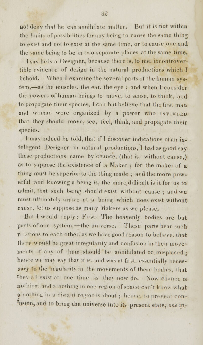 Dot deny that he can annihilate matter. But it is not within the limit? of possibilities Forany being to cause the same thing to exist and not to exist at the same time, or to cause one and the same being to be in two separate places at the same time. I say he is a Designer, because there is, to me. incontrover- tible evidence of design in the natural productions which I behold. When 1 examine the several parts of the human sys- tem,—a* the muscles, the ear. the eye ; and when I consider the nowers of human beings to move, to sense, to think, and to propagate their species, I can but believe that the first man and woman were organized by a power who intended that they should move, see, feel, think, and propagate their species. I may indeed be told, that if I discover indications ofan in- telligent Designer in natural productions, I had as good say these productions came by chance, (that is without cause,) as to suppose the existence of a Maker ; for the maker of a thing must be superior to the thing made ; and the more pow- erful and kuoyving a being is, the more difficult is it for us to udmit. that such being shou'd exist yvithout cause ; and we must ultimately arrive at a being which does exist without cause, let us suppose as many Makers as we please. But I would reply: First. The heavenly bodies are but part* of one system,—the universe. These parts bear such r ' itioMS to each other, as we have good reason to believe, that there would be great irregularity and confusion in then move- ments if any of hem should be annihilated or misplaced j hence yve may say that it is. and yvas at first, essentially neces- sary to the regularity in the movements of these bodies, that they all exist at one time as they now do. Now chance is nothing and r nothing in one region of space can't know what a nothing in a distant region is about ; hence* to prevent con- usion,and to bring the universe into its present state, one in-
