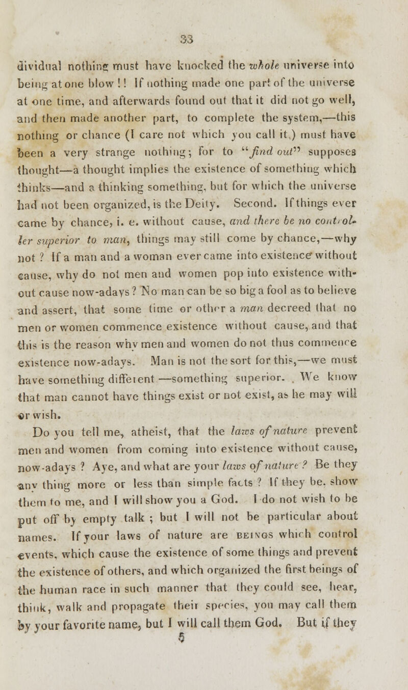 dividual nothing must have knocked the whole universe into being at one blow !! If nothing made one part of the universe at one time, and afterwards found out that it did not go well, and then made another part, to complete the system,—this nothing or chance (I care not which you call it,) must have been a very strange nothing; For to find out supposes thought—a thought implies the existence of something which thinks—and a thinking something, but for which the universe had not been organized, is the Deity. Second. If things ever eame by chance, i. e. without cause, and there be no control, ler superior to man, things may still come by chance,—why not ? If a man and a woman ever came into existence without cause, why do not men and women pop into existence with- out cause now-adays? No man can be so big a fool as to believe and assert, that some time or other a man decreed that no men or women commence existence without cause, and that this is the reason why men and women do not thus commence existence now-adays. Man is not the sort for this,—we must have something dirTe lent—something superior. .We know that man cannot have things exist or not exist, as he may will or wish. Do you tell me, atheist, that the laws of nature prevent men and women from coming into existence without cause, now-adays ? Aye, and what are your lazvs of nature ? Be they •anv thing more or less than simple facts ? If they be. show them to me, and I will show you a God. I do not wish to be put off by empty talk ; but I will not be particular about names. If your laws of nature are beings which control events, which cause the existence of some things and prevent the existence of others, and which organized the first beings of the human race in such manner that they could see, hear, think, walk and propagate their species, you may call them by your favorite name, but I will call them God. But \i they 5