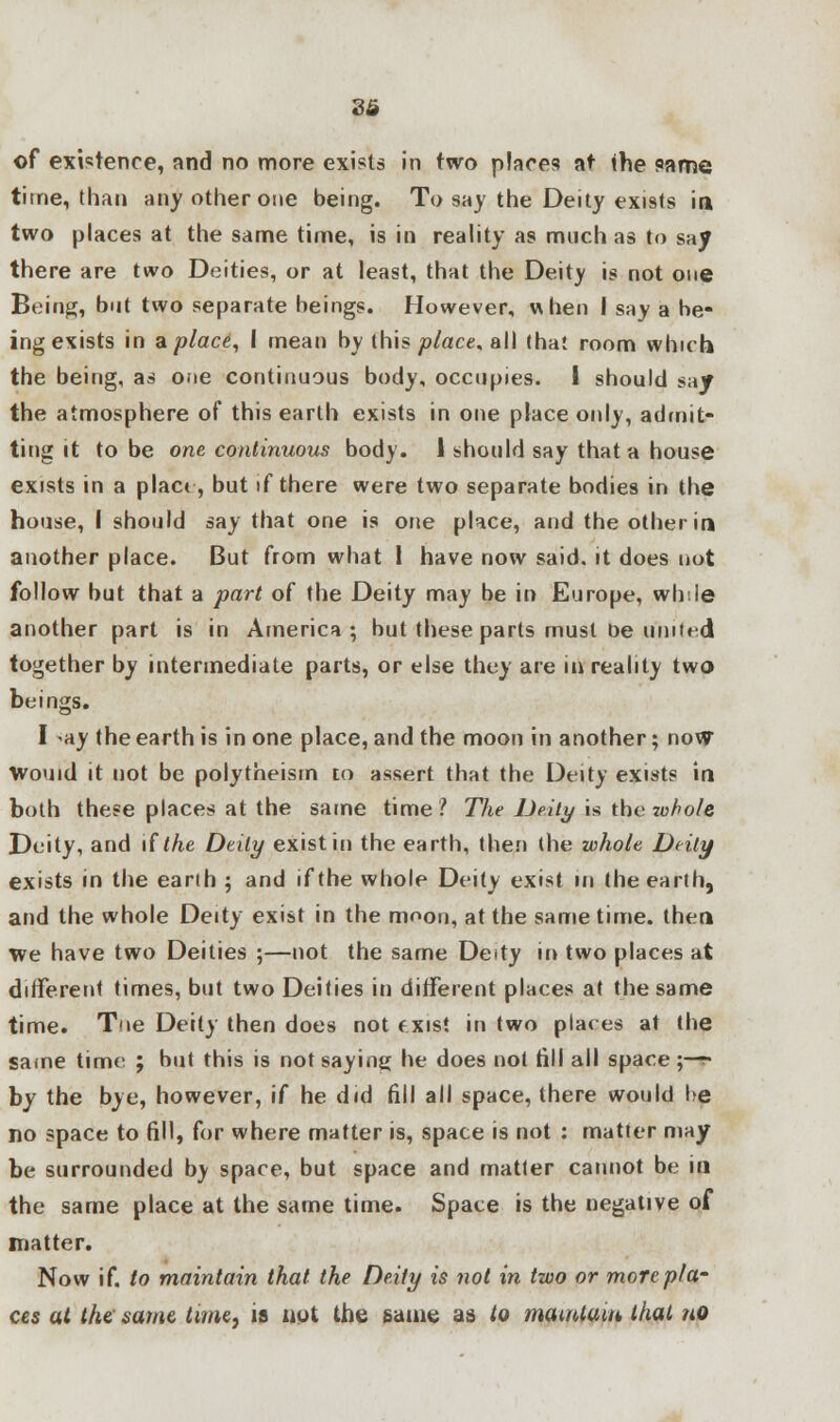 of existence, and no more exists in two places at the same time, than any other one being. To say the Deity exists in two places at the same time, is in reality as much as to say there are two Deities, or at least, that the Deity is not one Being, but two separate beings. However, when I say a be- ing exists in a place, I mean by this place, all that room which the being, as one continuous body, occupies. I should say the atmosphere of this earth exists in one place only, admit- ting it to be one continuous body. 1 should say that a house exists in a place, but if there were two separate bodies in the house, I should say that one is one place, and the other in another place. But from what 1 have now said, it does not follow but that a part of the Deity may be in Europe, while another part is in America; but these parts must tie united together by intermediate parts, or else they are in reality two beings. I ay the earth is in one place, and the moon in another; now Would it not be polytheism to assert that the Deity exists in both these places at the same time? The Deity is the whole Deity, and \{ the Deity exist in the earth, then the whole Deity exists in the earth ; and if the whole Deity exist in the earth, and the whole Deity exist in the moon, at the same time, then we have two Deities ;—not the same Deity in two places at different times, but two Deities in different places at the same time. Tne Deity then does not exist in two places at the same time ; but this is not saying he does not till all space ;— by the bye, however, if he did fill all space, there would be no space to fill, for where matter is, space is not : matter may be surrounded by space, but space and matter cannot be in the same place at the same time. Space is the negative of matter. Now if. to maintain that the Deity is not in two or more pla- ces at the same time, is not the same as to maintain that no