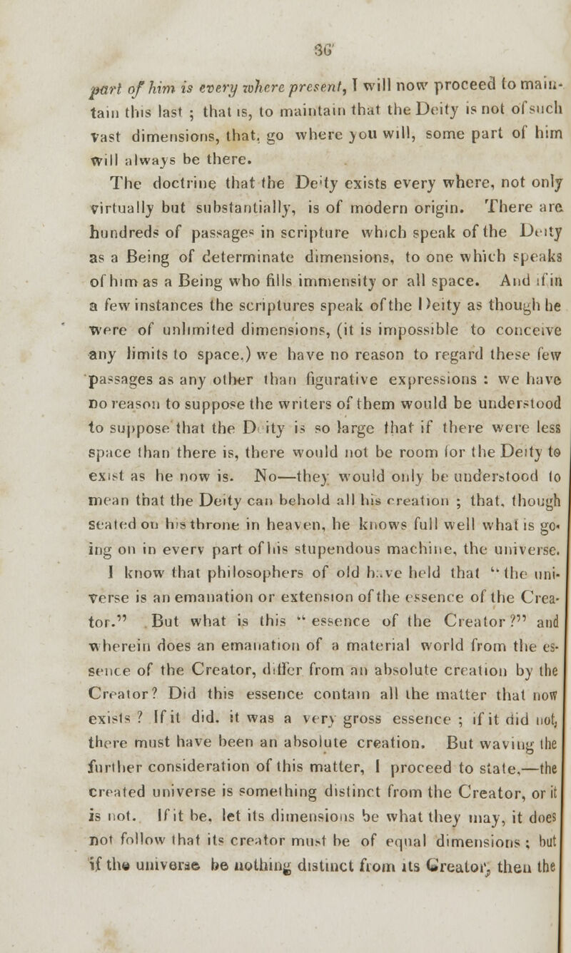 pari of him is every rohere present, T will now proceed to main- tain this last ; that is, to maintain that the Deity is not of such Vast dimensions, that, go where you will, some part of him will always be there. The doctrine that the De;ty exists every where, not only virtually but substantially, is of modern origin. There are, hundreds of passage* in scripture which speak of the Dtdy as a Being of determinate dimensions, to one which speaks of him as a Being who fills immensity or all space. And if in a few instances the scriptures speak of the Deity as though he were of unlimited dimensions, (it is impossible to conceive any limits to space,) we have no reason to regard these few passages as any other than figurative expressions : we have no reason to suppose the writers of them would be understood to suppose that the D ity is so large that if there were less space than there is, there would not be room lor the Deity to exist as he now is. No—they would only be understood to mean that the Deity can behold all his creation ; that, though seated on his throne in heaven, he knows full well what is go« ing on in everv part of his stupendous machine, the universe. I know that philosophers of old h:.vc held that the uni- verse is an emanation or extension of the essence of the Crea- tor.  But what is this essence of the Creator? and wherein does an emanation of a material world from the es- sence of the Creator, differ from an absolute creation by the Creator? Did this essence contain all the matter that now exisls ? If it did. it was a very gross essence ; if it did not; there must have been an absolute creation. But waving the further consideration of this matter, I proceed to state.—the created universe is something distinct from the Creator, or it is not. If it be. let its dimensions be what they may, it does not follow that its creator must be of equal dimensions ; but if the universe be nothing distinct from its Creator., then the