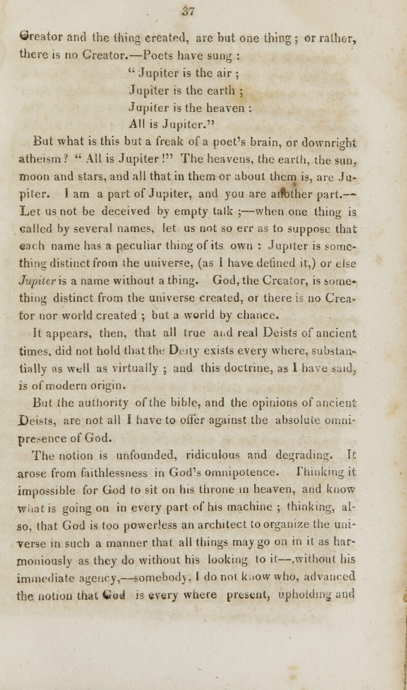 ©reator and the thing created, are but one thing ; or rather, there is no Creator.—Poets have sung :  Jupiter is the air ; Jupiter is the earth ; Jupiter is the heaven : All is Jupiter. But what is this but a freak of a poet's brain, or downright atheism ?  All is Jupiter ! The heavens, the earth, the sun, moon and stars, and all that in them or about them is, are Ju- piter. I am a part of Jupiter, and you are arfcther part.— Let us not be deceived by empty talk ;—when one thing is called by several names, let us not so err as to suppose that each name has a peculiar thing of its own : Jupiter is some- thing distinct from the universe, (as 1 have defined it,) or else Jupiier\s a name without a thing. God, the Creator, is some- thing distinct from the universe created, or there is no Crea* tor nor world created ; but a world by chance. It appears, then, that all true and real Deists of ancient times, did not hold that the Deity exists every where, substan- tially as well as virtually ; and this doctrine, as I have said, is of modern origin. But the authority of the bible, and the opinions of ancient JDeists, are not all I have to offer against the absolute omni- presence of God. The notion is unfounded, ridiculous and degrading. It arose from faithlessness in God's omnipotence. Thinking it impossible for God to sit on his throne in heaven, and know What is going on in every part of his machine ; thinking, al- so, that God is too powerless an architect to organize the uni- verse in such a manner that all things may go on in it as har- moniously as they do without his looking to it—,without his immediate agency,—somebody. I do not k.iowwho, advanced the. notion that Cod is every where present, upholding and