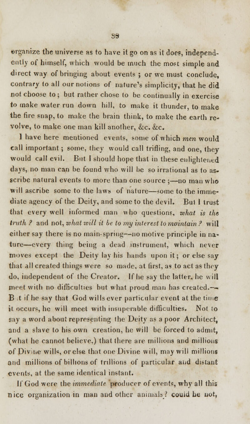 S3 organize the universe as to have it go on as it doe?, independ- ently of himself, which would be much the most simple and direct way of bringing about events ; or we must conclude, contrary (o all our notions of nature's simplicity, that he did not choose to; but rather chose to be continually in exercise to make water run down hill, to make it thunder, to make the tire snap, to make the brain think, to make the earth re- volve, to make one man kill another, &c. &c. 1 have here mentioned events, some of which men would call important; some, they would call trifling, and one, they would call evil. But I should hope that in these enlightened days, no man can be found who will be so irrational as to as- scribe natural events to more than one source ;—no man who will ascribe some to the laws of nature—?ome to the imme- diate agency of the Deity, and some to the devil. But 1 trust that every well informed man who questions, what is the truth ? and not, what will it be to my interest to maintain ? will either say there is no mainspring—no motive principle in na« ture—every thing being a dead instrument, which never moves except the Deity lay his hands upon it; or else say that all created things were so made, at first, as to act as they do, independent of the Creator. If he say the latter, he will meet with no difficulties but what proud man has created.—. B t if he say that God wills ever particular event at the time it occurs, he will meet with insuperable difficulties. Not to say a word about representing the Deity as a poor Architect, and a slave to his own creation, he will be forced to admit, (what he cannot believe,) that there are millions and millions of Divine wilh, or else that one Divine will, may will millions and millions of billions of trillions of particular and distant events, at the same identical instant. If God were the immediate producer of events, why all this nice organization in man aud other animals;? could he not,