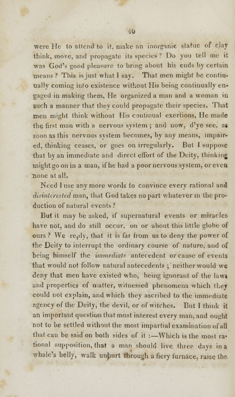 iO Were He to attend to it, make an inorganic statue of clay think, move, and propagate its species ? Do you tell me it was God's good pleasure to bring about his ends by certain means ? This is just what I say. That men might be contin- ually coming info existence without His being continually en- gaged in making them, He organized a man and a woman in such a manner that they could propagate their species. That men might think without His continual exertions, He made the first man with a nervous system ; and now, d'ye see, as soon as this nervous system becomes, by any means, impair- ed, thinking ceases, or goes on irregularly. But I suppose that by an immediate and direct effort of the Deity, thinking might go on in a man, if he had a poor nervous system, or even lione at all. Need I use anymore words to convince every rational and disinterested man, that God takes no part whatever in the pro- duction of natural events ? But it may be asked, if supernatural events or miracles have not, and do still occur, on or about this little globe of ours ? We reply, that it is far from us to deny the power of the Deify to interrupt the ordinary course of nature, and of being himself the immediate, antecedent or cause of events that would not follow natural antecedents ; neither would we deny that men have existed who, being ignorant of the laws and properties of matter, witnessed phenomena which they could not explain, and which they ascribed to the immediate agency of the Deily, the devil, or of witches. But I think it an important question that must interest every man, and ought not to be settled without the most impartial examination ofall that can be said on both sides of it :—Which is the most ra- tional supposition, that a man should live three days in a whale's belly, walk unhurt through a fiery furnace, raise the