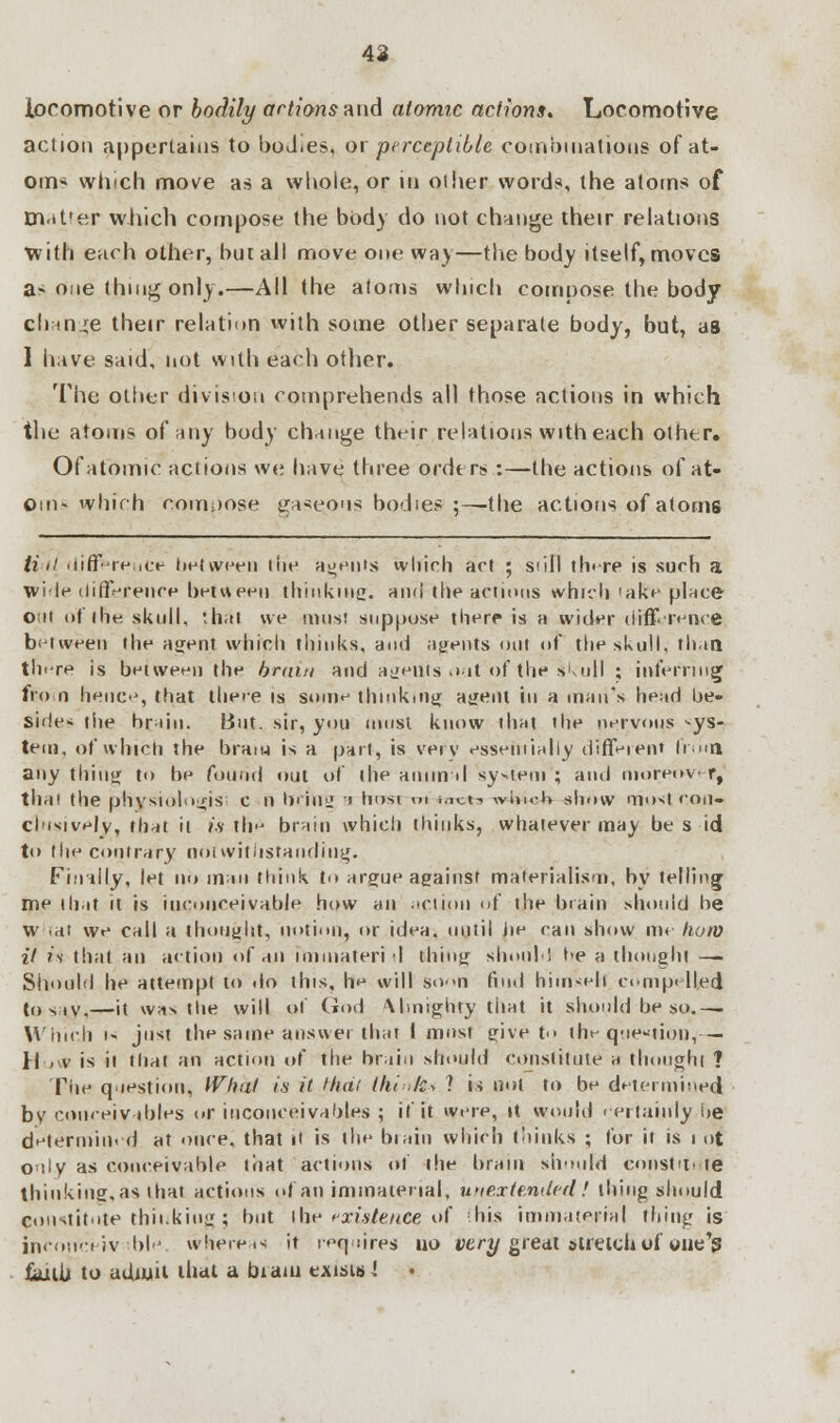 42 locomotive or bodily actions and atomic actions. Locomotive action appertains to boJ.es, or perceptible combinations of at- om* winch move as a whole, or in other words, the atoms of m.tt'er which compose the body do not change their relations with each other, but all move one way—the body itself, moves a- one thing only.—All the atoms which compose the body change their relation with some other separate body, but, as 1 have said, not with each other. The other division comprehends all those actions in which the atoms of any body change their relations with each other. Of atomic actions we have three ordt rs :—the actions of at- om- which compose gaseous bodies ;—the actions of atoms Hilt difference between the agents which act ; still tlnre is such a wile difference between thinking:, and the actions which >ake place out of the skull, thai we must suppose there is a wider difference between the agent which thinks, and agents out of the skull, than there is between the brum and agents o<it of the skull ; inferring from hence, that there is some thinking ajjent in a man's head be- side- the brain. But. sir, you must know thai the nervous -ys- tem, of which the beam is a part, is very essentially diftyient from any thing to be found out of the animal system ; and moreovr, thai the physiologis: en bring ' hosi ' ureta wiu.-K show most con- clusively, that it is th'j brain which thinks, whatever may be s id to the contrary notwithstanding. Finally, let no man think to argue against materialism, by telling me that it is inconceivable how an action of the brain should be w -at we call a thought, notion, or idea, until jie can show m< how it is that an action of an immateri I thing should t>e a thought —. Should he attempt to do this, he will soon find himself compelled to say <—it was the will ol God \lmighty that it should be so.— W'iiich i- just the same answer that I must give t the qtie«*ion,— H < v is it that an action of the brain should constitute a thought ? The question, What is it thai think* ? is not to be determined by conceiv ibles or inconceivabtes ; if it were, »t would certainly be determined at once, that it is the biain which thinks ; for it is i ot oaly as conceivable that actions of the brain should constUi te thinking,as that actions of an immaterial, unextemied! thing should Constitute thinking; but the existence of -his immaterial thing is inconceivable, whereas it requires no very great stretch of oue's