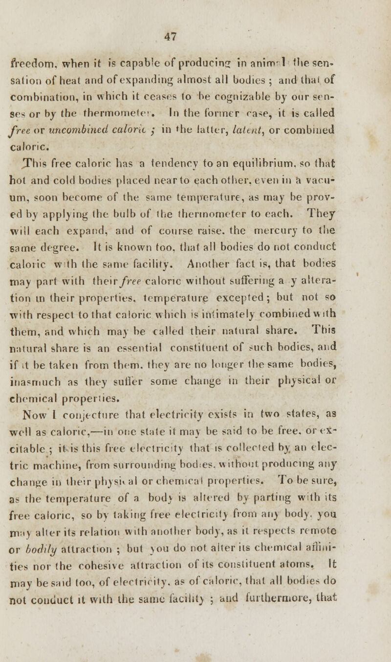 freedom, when it is capable of producing in anim'T the sen- sation of heat and of expanding almost all bodies ; and thai of combination, in which it ceases to be cognizable by our scn- se< or by the thermometer* In the former rase, it is called free or uncombined caloric ,• in 'he latter, lalt/rf, or combined caloric. This free caloric has a tendency to an equilibrium, so that hot and cold bodies placed near to each other, even in a vacu- um, soon become of the same temperature, as may be prov- ed by applying the bulb of the thermometer to each. They will each expand, and of course raise, the mercury to the same degree. It is known too. that all bodies do not conduct caloric w th the same facility. Another fact is, that bodies may part with their/re? caloric without suffering a y altera- tion m their properties, temperature excepted; but not so with respect to that caloric which is intimately combined with them, and which may be called their natural share. This natural share is an essential constituent of such bodies, and if .t be taken from them, they are no longer the same bodies, inasmuch as they sutler some change in their physical or chemical properties. Now 1 conjecture that electricity exists in two states, as well as caloric,—in one state it may be said to be free, or ex- citable ; it is this free electricity that is collected by an elec- tric machine, from surrounding bodes, without producing any change in their physn al or chemical properties. To be sine, as the temperature of a body is altered by parting with its free caloric, so bv taking free electricity from any body, you nv.iy alter its relation with another body, as it respects remote or bodily attraction ; but you do not alter its chemical affini- ties nor the cohesive attraction of its constituent atoms. It may be said too, of electricity, as of caloric, that all bodies do not conduct it with the same facility j and furthermore, that