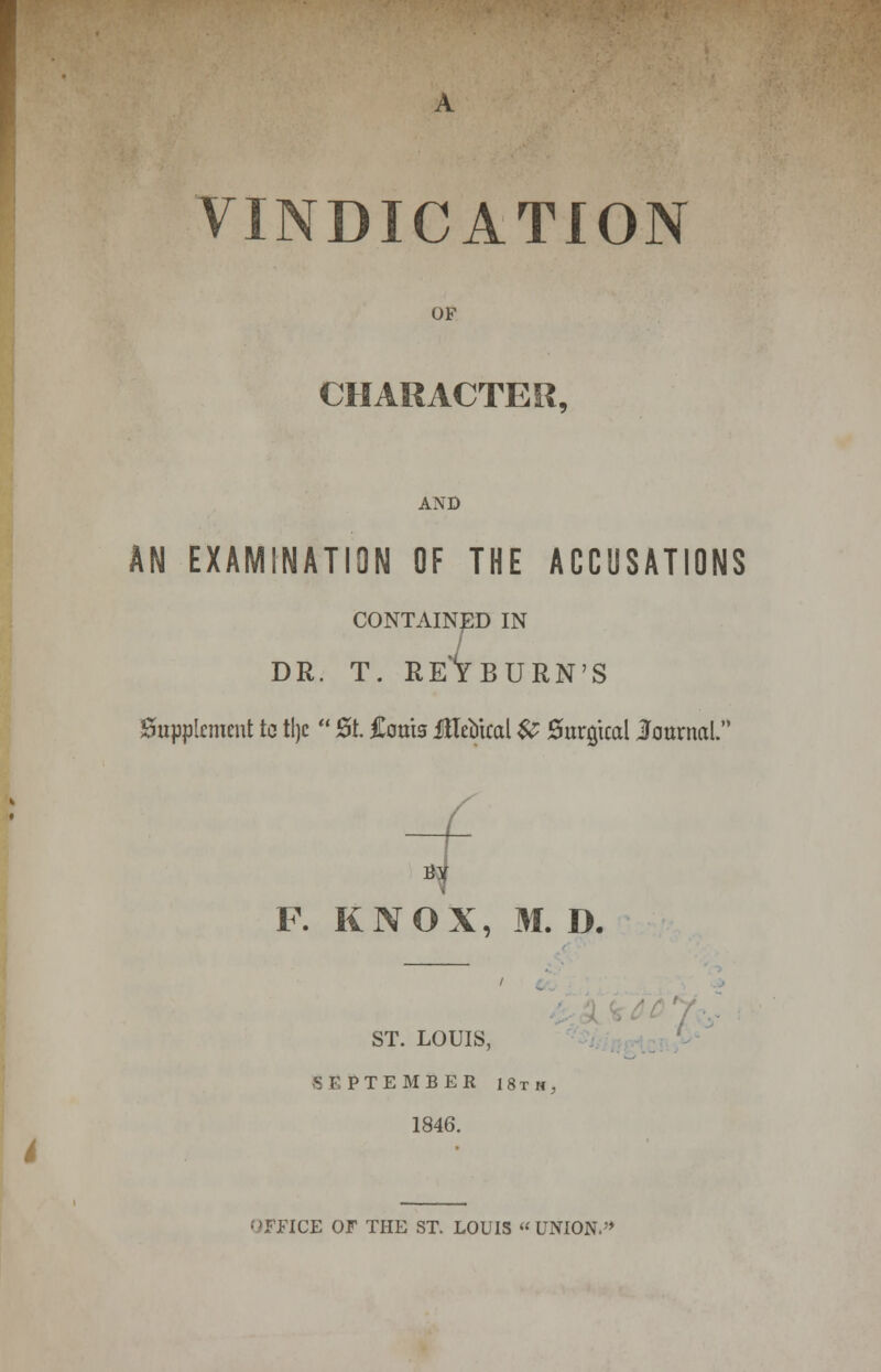 VINDICATION OF CHARACTER, AND AN EXAMINATION OF THE ACCUSATIONS CONTAINED IN DR. T. REYBURN'S Supplement tc tlje  St. Corns Metrical & Surgical Journal. F. KNOX, M. D. ST. LOUIS, SEPTEMBER 18th, 1846. (>FFICE OF THE ST. LOUIS  UNION.