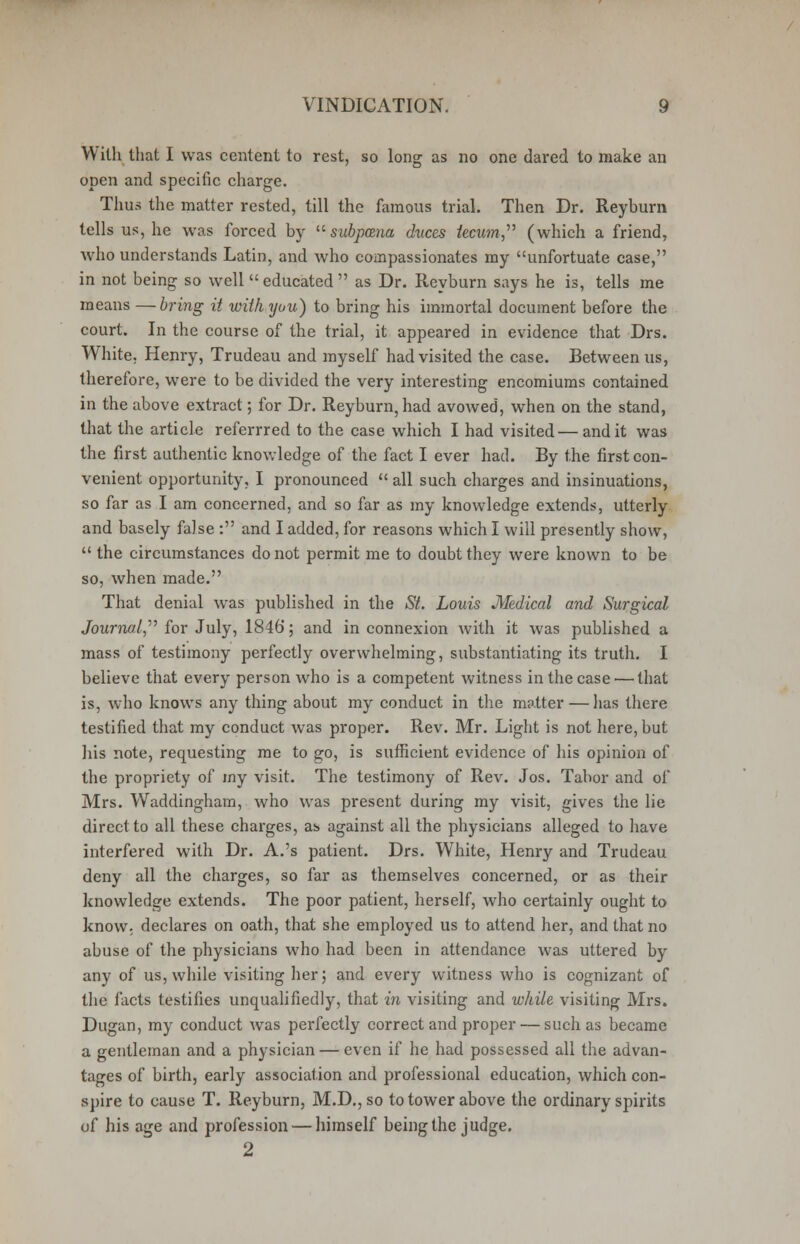 With that I was centent to rest, so long as no one dared to make an open and specific charge. Thus the matter rested, till the famous trial. Then Dr. Reyburn tells us, he was forced by subpoena duces tecum (which a friend, who understands Latin, and who compassionates my unfortuate case, in not being so well  educated  as Dr. Reyburn says he is, tells me means —bring it with you) to bring his immortal document before the court. In the course of the trial, it appeared in evidence that Drs. White, Henry, Trudeau and myself had visited the case. Between us, therefore, were to be divided the very interesting encomiums contained in the above extract; for Dr. Reyburn, had avowed, when on the stand, that the article referrred to the case which I had visited — and it was the first authentic knowledge of the fact I ever had. By the first con- venient opportunity, I pronounced  all such charges and insinuations, so far as I am concerned, and so far as my knowledge extends, utterly and basely false : and I added, for reasons which I will presently show,  the circumstances do not permit me to doubt they were known to be so, when made. That denial was published in the St. Louis Medical and Surgical Journal, for July, 1846; and in connexion with it was published a mass of testimony perfectly overwhelming, substantiating its truth. I believe that every person who is a competent witness in the case — that is, who knows any thing about my conduct in the matter —has there testified that my conduct was proper. Rev. Mr. Light is not here, but his note, requesting me to go, is sufficient evidence of his opinion of the propriety of my visit. The testimony of Rev. Jos. Tabor and of Mrs. Waddingham, who was present during my visit, gives the lie direct to all these charges, as> against all the physicians alleged to have interfered with Dr. A.'s patient. Drs. White, Henry and Trudeau deny all the charges, so far as themselves concerned, or as their knowledge extends. The poor patient, herself, who certainly ought to know, declares on oath, that she employed us to attend her, and that no abuse of the physicians who had been in attendance was uttered by any of us, while visiting her; and every witness who is cognizant of the facts testifies unqualifiedly, that in visiting and while visiting Mrs. Dugan, my conduct was perfectly correct and proper — such as became a gentleman and a physician — even if he had possessed all the advan- tages of birth, early association and professional education, which con- spire to cause T. Reyburn, M.D.,so to tower above the ordinary spirits of his age and profession — himself being the judge. 2