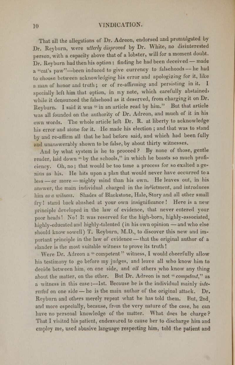 That all the allegations of Dr. Adreon, endorsed and promulgated by Dr. Reyburn, were utterly disproved by Dr. White, no disinterested person, with a capacity above that of a lobster, will for a moment doubt. Dr. Reyburn had then his option : finding he had been deceived — made a cat's paw—been induced to give currency to falsehoods —he had to choose between acknowledging his error and apologizing for it, like a man of honor and truth; or of re-affirming and persisting in it. I specially left him that option, in my note, which carefully abstained* while it denounced the falsehood as it deserved, from charging it on Dr. Reyburn. I said it was  in an article read by him. But that article was all founded on the authority of Dr. Adreon, and much of it in his own words. The whole article left Dr. R. at liberty to acknowledge his error and atone for it. He made his election ; and that was to stand by and re-affirm all that he had before said, and which had been fully and unanswerably shown to be false, by about thirty witnesses. And by what system is he to proceed ? By none of those, gentle reader, laid down  by the schools, in which he boasts so much profi- ciency. Oh, no ; that would be too tame a process for so exalted a ge- nius as his. He hits upon a plan that would never have occurred to a ]ess — or more—mighty mind than his own. He leaves out, in his answer, the main individual charged in the indictment, and introduces him as a witness. Shades of Blackstone, Hale, Story and all other small fry! stand back abashed at your own insignificance ! Here is a new principle developed in the law of evidence, that never entered your poor heads! No! It was reserved for the high-born, highly-associated, highly-educated and highly-talented (in his own opinion —and who else should know sowell) T. Reyburn, M.D., to discover this new and im- portant principle in the law of evidence — that the original author of a slander is the most suitable witness to prove its truth! Were Dr. Adreon a competent witness, I would cheerfully allow his testimony to go before my judges, and leave all who know him to decide between him; on one side, and all others who know any thing about the matter, on the other. But Dr. Adreon is not competent as a witness in this case:—1st. Because he is the individual mainly inte- rested on one side — he is the main author of the original attack. Dr. Reyburn and others merely repeat what he has told them. Hut, 2nd and more especially, because, from the very nature of the case, he can have no personal knowledge of the matter. What does he charge ? That I visited his patient, endeavored to cause her to discharge him and employ me, used abusive language respecting him, told the patient and