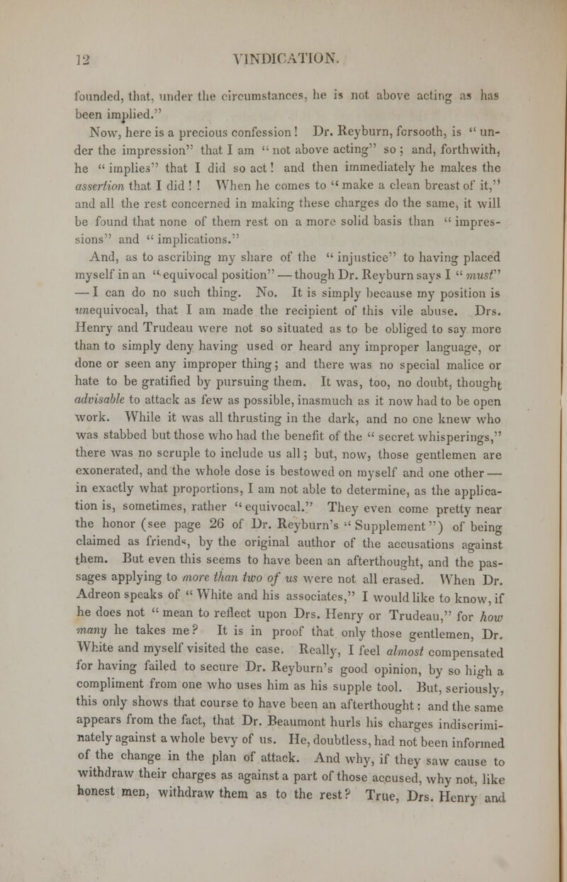 founded, that, under the circumstances, lie is not above acting as has been implied. Now, here is a precious confession! Dr. Reyburn, forsooth, is  un- der the impression that I am not above acting so ; and, forthwith, he implies that I did so act! and then immediately he makes the assertion that I did ! ! When he comes to  make a clean breast of it,'* and all the rest concerned in making these charges do the same, it will be found that none of them rest on a more solid basis than  impres- sions and  implications. And, as to ascribing my share of the  injustice to having placed myself in an equivocal position —though Dr. Reyburn says I  musf — I can do no such thing. No. It is simply because my position is unequivocal, that I am made the recipient of this vile abuse. Drs. Henry and Trudeau were not so situated as to be obliged to say more than to simply deny having used or heard any improper language, or done or seen any improper thing; and there was no special malice or hate to be gratified by pursuing them. It was, too, no doubt, thought advisable to attack as few as possible, inasmuch as it now had to be open work. While it was all thrusting in the dark, and no one knew who was stabbed but those who had the benefit of the  secret whisperings, there was no scruple to include us all; but, now, those gentlemen are exonerated, and the whole dose is bestowed on myself and one other—■ in exactly what proportions, I am not able to determine, as the applica- tion is, sometimes, rather equivocal. They even come pretty near the honor (see page 26 of Dr. Reyburn's Supplement) of being claimed as friend*, by the original author of the accusations against them. But even this seems to have been an afterthought, and the pas- sages applying to more than two of us were not all erased. When Dr. Adreon speaks of  White and his associates, I would like to know, if he does not  mean to reflect upon Drs. Henry or Trudeau, for how many he takes me ? It is in proof that only those gentlemen, Dr. White and myself visited the case. Really, I feel almost compensated for having failed to secure Dr. Reyburn's good opinion, by so high a compliment from one who uses him as his supple tool. But, seriously, this only shows that course to have been an afterthought: and the same appears from the fact, that Dr. Beaumont hurls his charges indiscrimi- nately against a whole bevy of us. He, doubtless, had not been informed of the change in the plan of attack. And why, if they saw cause to withdraw their charges as against a part of those accused, why not, like honest men, withdraw them as to the rest? True, Drs. Henry and