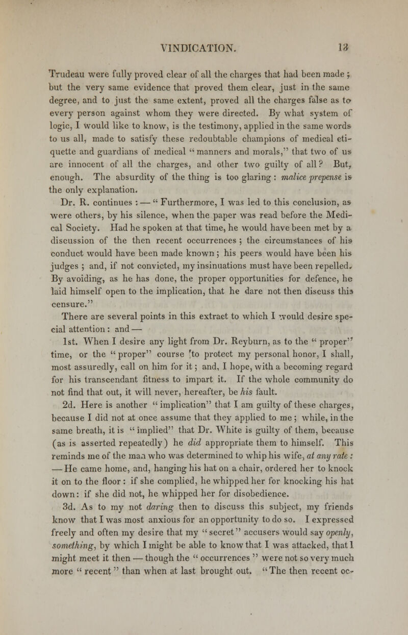 Trudeau were fully proved clear of all the charges that had been made ; but the very same evidence that proved them clear, just in the same degree, and to just the same extent, proved all the charges false as to- every person against whom they were directed. By what system of logic, I Would like to know, is the testimony, applied in the same words to us all, made to satisfy these redoubtable champions of medical eti- quette and guardians of medical  manners and morals, that two of us are innocent of all the charges, and other two guilty of all ? But, enough. The absurdity of the thing is too glaring : malice prepense is the only explanation. Dr. R. continues : —  Furthermore, I was led to this conclusion, as were others, by his silence, when the paper was read before the Medi- cal Society. Had he spoken at that time, he would have been met by a discussion of the then recent occurrences ; the circumstances of his conduct would have been made known; his peers would have been his judges ; and, if not convicted, my insinuations must have been repelled. By avoiding, as he has done, the proper opportunities for defence, he laid himself open to the implication, that he dare not then discuss this censure. There are several points in this extract to which I would desire spe- cial attention : and — 1st. When I desire any light from Dr. Reyburn, as to the  proper time, or the proper course 'to protect my personal honor, I shall, most assuredly, call on him for it; and, I hope, with a becoming regard for his transcendant fitness to impart it. If the whole community do not find that out, it will never, hereafter, be his fault. 2d. Here is another  implication that I am guilty of these charges, because I did not at once assume that they applied to me; while, in the same breath, it is  implied that Dr. White is guilty of them, because (as is asserted repeatedly) he did appropriate them to himself. This reminds me of the man who was determined to whip his wife, at any rate : — He came home, and, hanging his hat on a chair, ordered her to knock it on to the floor : if she complied, he whipped her for knocking his hat down: if she did not, he whipped her for disobedience. 3d. As to my not daring then to discuss this subject, my friends know that I was most anxious for an opportunity to do so. I expressed freely and often my desire that my secret accusers would say openly, something, by which I might be able to know that I was attacked, that 1 might meet it then — though the  occurrences  were not so very much more  recent than when at last brought out. The then recent oc~
