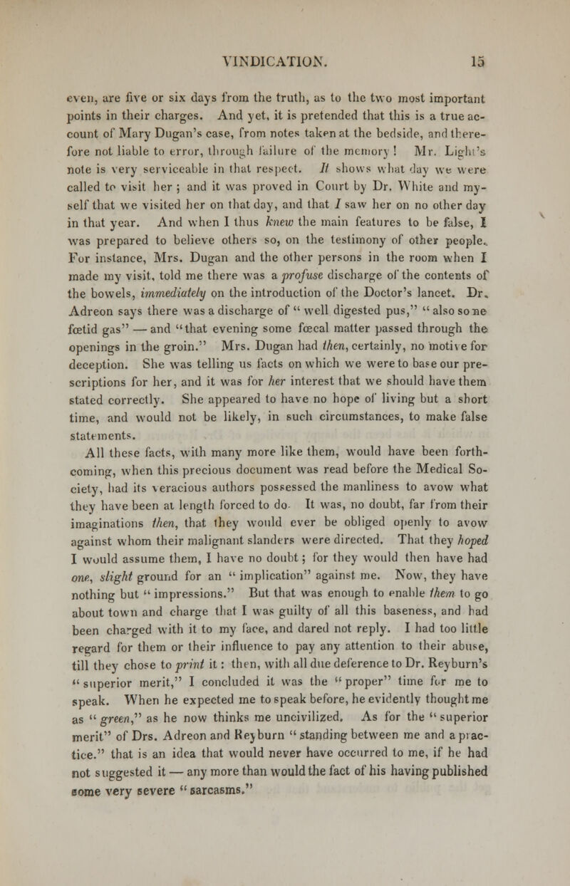 even, are five or six days from the truth, as to the two most important points in their charges. And yet, it is pretended that this is a true ac- count of Mary Dugan's case, from notes taken at the bedside, and there- fore not liable to error, through failure of the memory ! Mr. Light's note is very serviceable in that respect. // shows what 'Jay we were called to visit her ; and it was proved in Court by Dr. White and my- self that we visited her on that day, and that / saw her on no other day in that year. And when I thus knew the main features to be false, I was prepared to believe others so, on the testimony of other people. For instance, Mrs. Dugan and the other persons in the room when I made my visit, told me there was a. profuse discharge of the contents of the bowels, immediately on the introduction of the Doctor's lancet. Dr. Adreon says there was a discharge of  well digested pus,  also sone foetid gas —and that evening some fcecal matter passed through the openings in the groin. Mrs. Dugan had then, certainly, no motive for deception. She was telling us facts on which we were to base our pre- scriptions for her, and it was for her interest that we should have them stated correctly. She appeared to have no hope of living but a short time, and would not be likely, in such circumstances, to make false statements. All these facts, with many more like them, would have been forth- coming, when this precious document was read before the Medical So- ciety, had its \eracious authors possessed the manliness to avow what they have been at length forced to do- It was, no doubt, far from their imaginations then, that they would ever be obliged openly to avow against whom their malignant slanders were directed. That they hoped I would assume them, I have no doubt; for they would then have had one, slight ground for an  implication against me. Now, they have nothing but  impressions. But that was enough to enable them to go about town and charge that I was guilty of all this baseness, and had been charged with it to my face, and dared not reply. I had too little regard for them or their influence to pay any attention to their abuse, till they chose to print it: then, with all due deference to Dr. Reyburn's  superior merit, I concluded it was the  proper time for me to speak. When he expected me to speak before, he evidently thought me as  gree/r, as he now thinks me uncivilized. As for the superior merit of Drs. Adreon and Rev burn  standing between me and a prac- tice. that is an idea that would never have occurred to me, if he had not suggested it — any more than would the fact of his having published some very severe  sarcasms.