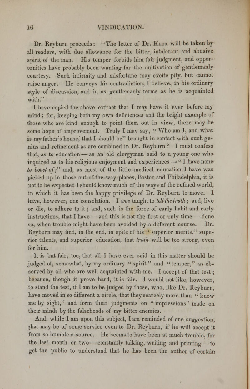 Dr. Reyburn proceeds: The letter of Dr. Knox will be taken by- all readers, with due allowance for the bitter, intolerant and abusive spirit of the man. His temper forbids him fair judgment, and oppor- tunities have probably been wanting for the cultivation of gentlemanly courtesy. Such infirmity and misfortune may excite pity, but cannot raise anger. He conveys his contradiction, I believe, in his ordinary style of discussion, and in as gentlemanly terms as he is acquainted with. I have copied the above extract that I may have it ever before my mind; for, keeping both my own deficiences and the bright example of those who are kind enough to point them out in view, there may be some hope of improvement. Truly I may say,  Who am I, and what is my father's house,' that I should be brought in contact with such ge- nius and refinement as are combined in Dr. Reyburn ? I must confess that, as to education — as an old clergyman said to a young one who- inquired as to his religious enjoyment and experiences —  I have none to boast of; and, as most of the little medical education I have was picked up in those out-of-the-way-places, Boston and Philadelphia, it is not to be expected I should know much of the ways of the refined world, in which it has been the happy privilege of Dr. Reyburn to move. I have, however, one consolation. I was taught to tell the truth; and, live or die, to adhere to it; and, such is the force of early habit and early instructions, that I have — and this is not the first or only time — done so, when trouble might have been avoided by a different course. Dr. Reyburn may find, in the end, in spite of his  superior merits, supe- rior talents, and superior education, that truth will be too strong, even for him. It is but fair, too, that all I have ever said in this matter should be judged of, somewhat, by my ordinary spirit and temper, as ob- served by all who are well acquainted with me. I accept of that test; because, though it prove hard, it is fair. I would not like, however, to stand the test, if I am to be judged by those; who, like Dr. Reyburn, have moved in so different a circle, that they scarcely more than  know me by sight, and form their judgments on  impressions made on their minds by the falsehoods of my bitter enemies. And, while I am upon this subject, I am reminded of one suggestion, that may be of some service even to Dr. Reyburn, if he will accept it from so humble a source. He seems to have been at much trouble, for the last month or two — constantly talking, writing and printing — to get the public to understand that he has been the author of certain