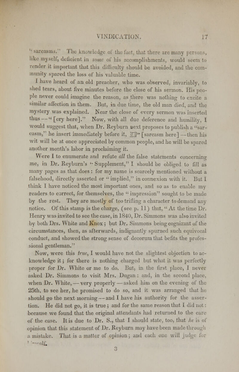 ' sarcasms. The knowledge of tlie fact, that there arc many persons, like myself, deficient in some of his accomplishments, would seem to render it important that this difficulty should be avoided, and the com- munity spared the loss of his valuable time. I have heard of an old preacher, who was observed, invariably, to shed tears, about five minutes before the close of his sermon. His peo- ple never could imagine the reason, as there was nothing to excite a similar affection in them. But, in due time, the old man died, and the mystery was explained. Near the close of every sermon was inserted thus — [cry here]. Now, with all due deference and humility, I would suggest that, when Dr. Reyburn oext proposes to publish a sar- casm, he insert immediately before it, 2J= [sarcasm here] —then his wit will be at once appreciated by common people, and he will be spared another month's labor in proclaiming it. Were I to enumerate and refute all the false statements concerning me, in Dr. Reyburn's '• Supplement, I should be obliged to fill as many pages as that does: for my name is scarcely mentioned without a falsehood, directly asserted or  implied, in connexion with it. But I think I have noticed the most important ones, and so as to enable my readers to correct, for themselves, the  impression sought to be made by the rest. They are mostly of too trifling a character to demand any notice. Of this stamp is the charge, (see p. 11) that,  At the time Dr. Henry was invited to see the case, in 1840, Dr. Simmons was also invited by both Drs. White and Knox ; but Dr. Simmons being cognizant of the circumstances, then, as afterwards, indignantly spurned such ecpiivocal conduct, and showed the strong sense of decorum that befits the profes- sional gentleman. Now, were this true, I would have not the slightest objection to ac- knowledge it; for there is nothing charged but what it was perfectly proper for Dr. White or me to do. But, in the first place, I never asked Dr. Simmons to visit Mrs. Dugan : and, in the second place, when Dr. White, — very properly — asked him on the evening of the 25th, to see her, he promised to do so, and it was arranged that he should go the next morning — and I have his authority for the asser- tion. He did not go, it is true ; and for the same reason that I did not: because we found that the original attendants had returned to the care of the case. It is due to Dr. S., that I should state, too, that he is of opinion that this statement of Dr. Reyburn may have been made through a mistake. That is a matter of opinion 5 and each one will judge for ■ 'df. 3