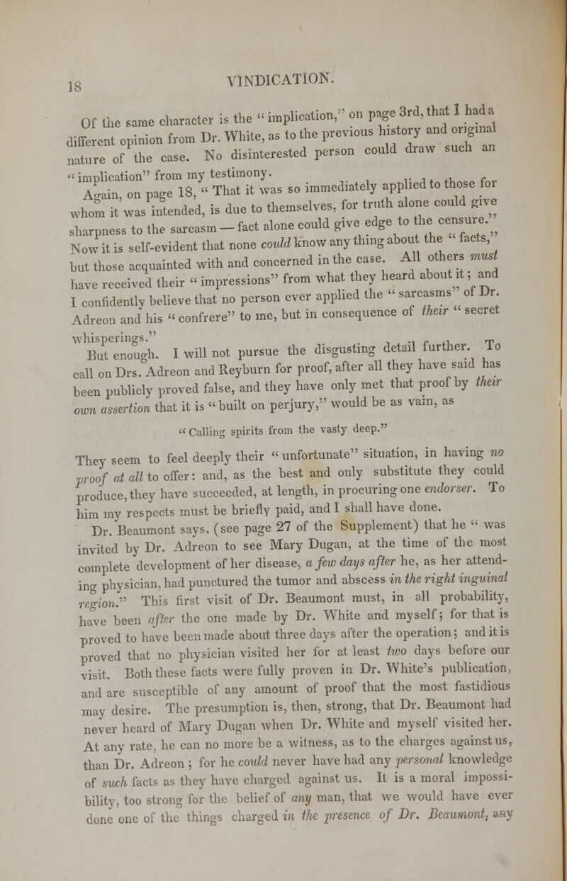 Of the same character U the «implication, en page 3rd, that 1 had a diffe ent epinien from Dr. White, as te the previous history and or.gmal nature of the ease. No disinterested person could draw such an « implication from my testimony. . A~ain, on page 18, « That it was so immediately apphed to those for whom it was intended, is due to themselves, for truth alone could give sharpness to the sarcasm-fact alone could give edge to he.censure. ^ Now it is self-evident that none could know any thing about the facts, but those acquainted with and concerned in the case All others must have received their « impressions from what they heard about it; and I confidently believe that no person ever applied the « sarcasms of Dr Adreon and his « confrere to me, but in consequence of 1heir secret ,VlZTough. I will not pursue the disgusting detail further To call on Drs. Adreon and Reyburn for proof, after all they have said has been publicly proved false, and they have only met that proof by their own assertion that it is built on perjury, would be as vain, as  Calling spirits from the vasty deep. They seem to feel deeply their unfortunate situation, in having no proof at all to offer: and, as the best and only substitute they could produce, they have succeeded, at length, in procuring one endorser. To him my respects must be briefly paid, and I shall have done. Dr. Beaumont says, (see page 27 of the Supplement) that he  was invited by Dr. Adreon to see Mary Dugan, at the time of the most complete development of her disease, a few days after he, as her attend- ing physician, had punctured the tumor and abscess in the right inguinal region^ This first visit of Dr. Beaumont must, in all probability, have been after the one made by Dr. White and myself; for that is proved to have been made about three days after the operation 5 and it is proved that no physician visited her for at least two days before our visit. Both these facts were fully proven in Dr. White's publication, and are susceptible of any amount of proof that the most fastidious may desire. The presumption is, then, strong, that Dr. Beaumont had never heard of Mary Dugan when Dr. White and myself visited her. At any rate, he can no more be a witness, as to the charges against us, than Dr. Adreon ; for he could never have had any personal knowledge of such facts as they have charged against us. It is a moral impossi- bility, too strong for the belief of any man, that we would have ever done one of the things charged in the presence of Dr. Beaumont, any