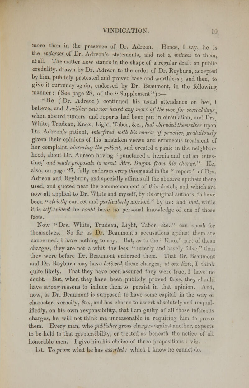 more than in the presence of Dr. Adreon. Hence, I say, he is the endorser of Dr. Adreon's statements, and not a witness to them, at all. The matter now stands in the shape of a regular draft on public credulity, drawn by Dr. Adreon to the order of Dr. Reyburn, accepted by him, publicly protested and proved base and worthless ; and then, to give it currency again, endorsed by Dr. Beaumont, in the following manner : (See page 28, of the Supplement) :— He (Dr. Adreon) continued his usual attendance on her, I believe, and I neither saw nor heard any more of the case for several days when absurd rumors and reports had been put in circulation, and Drs White, Trudeau, Knox, Light, Tabor, &c., had obtruded themselves upon Dr. Adreon's patient, interfered with his course of practice, gratuitously given their opinions of his mistaken viev/s and erroneous treatment of her complaint, alarming the patient, and created a panic in the neighbor- hood, about Dr. Adreon having ' punctured a hernia and cut an intes- tine,' and made proposals to wrest Mrs. Dugan from his charge.' He, also, on page 27, fully endorses every thing said in the report of Drs. Adreon and Reyburn, and specially affirms all the abusive epithets there used, and quoted near the commencement of this sketch, and which are now all applied to Dr. White and myself, by its original authors, to have been strictly correct and particularly merited by us: and that, while it is self-evident he coidd have no personal knowledge of one of those facts. Now Drs. White, Trudeau, Light, Tabor, &c, can speak for themselves. So far as Dr. Beaumont's accusations against them are concerned, I have nothing to say. But, as to the Knox part of these charges, they are not a whit the less utterly and basely false, than they were before Dr. Beaumont endorsed them. That Dr. Beaumont and Dr. Reyburn may have believed these charges, at one time, I think quite likely. That they have been assured they were true, I have no doubt. But, when they have been publicly proved false, they should have strong reasons to induce them to persist in that opinion. And, now, as Dr. Beaumont is supposed to have some capital in the way of character, veracity, &c, and has chosen to assert absolutely and unqual- ifiedly, on his own responsibility, that lam guilty of all those infamous charges, he will not think me unreasonable in requiring him to prove them. Every man, who publishes gross charges against another, expects to be held to that responsibility, or treated as beneath the notice of all honorable men. I give him his choice of three propositions : viz.— 1st. To prove what he has asserted: which I know lie cannot do.
