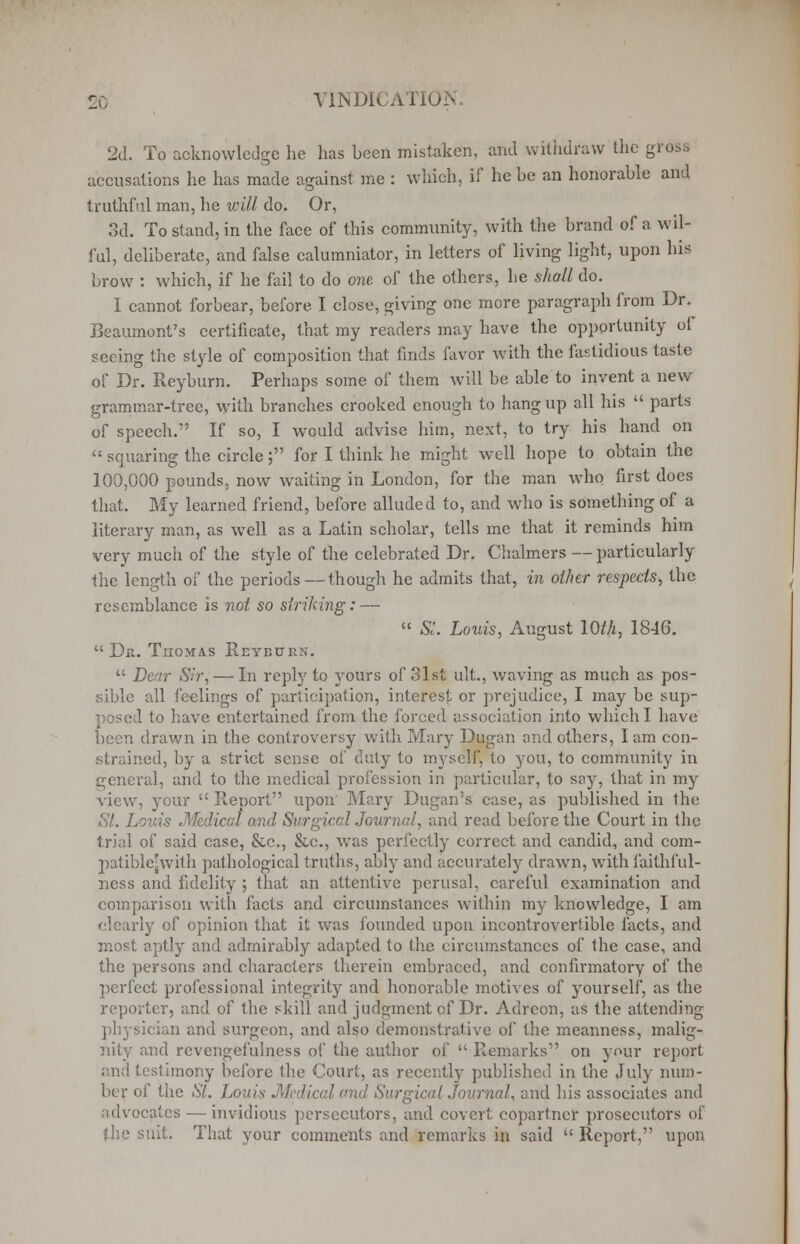 2d. To acknowledge he has been mistaken, and withdraw the gross accusations he has made against me : which, if he be an honorable and truthful man, he will do. Or, 3d. To stand, in the face of this community, with the brand of a wil- ful, deliberate, and false calumniator, in letters of living light, upon his brow : which, if he fail to do one of the others, he shall do. I cannot forbear, before. I close, giving one more paragraph from Dr. Beaumont's certificate, that my readers may have the opportunity o( seeing the style of composition that finds favor with the fastidious taste of Dr. Reyburn. Perhaps some of them will be able to invent a new grammar-tree, with branches crooked enough to hang up all his parts of speech. If so, I would advise him, next, to try his hand on squaring the circle; for I think he might well hope to obtain the 100,000 pounds, now waiting in London, for the man who first does that. My learned friend, before alluded to, and who is something of a literary man, as well as a Latin scholar, tells me that it reminds him very mucli of the style of the celebrated Dr. Chalmers — particularly the length of the periods — though he admits that, in other respects, the resemblance is not so striking: — St. Louis, August 10th, 1846. Da. Thomas Reyburn. Dear Sir, — In reply to yours of 31st ult., waving as much as pos- sible all feelings of participation, interest or prejudice, I may be sup- posed to have entertained from the forced association into which I bave been drawn in the controversy with Mary Dugan and others, I am con- strained, by a strict sense of duty to myself, to you, to community in general, and to the medical profession in particular, to say, that in my view, your Report upon' Mary Dugan's case, as published in the St. Louis Medical and Surgical Journal, and read before the Court in the trial of said case, &c, &c, was perfectly correct and candid, and com- patible-with pathological truths, ably and accurately drawn, with faithful- ness and fidelity ; that an attentive perusal, careful examination and comparison with facts and circumstances within my knowledge, I am clearly of opinion that it was founded upon incontrovertible facts, and most aptly and admirably adapted to the circumstances of the case, and the persons and characters therein embraced, and confirmatory of the perfect professional integrity and honorable motives of yourself, as the reporter, and of the skill and judgment of Dr. Adreon, as the attending physician and surgeon, and also demonstrative of the meanness, malig- nity and revengefulness of the author of Remarks on your report and testimony before the Court, as recently published in the July num- ber of the St. Louis Medical and Surgical Journal, and his associates and tdvocates — invidious persecutors, and covert copartner prosecutors of She suit. That your comments and remarks in said ''Report, upon