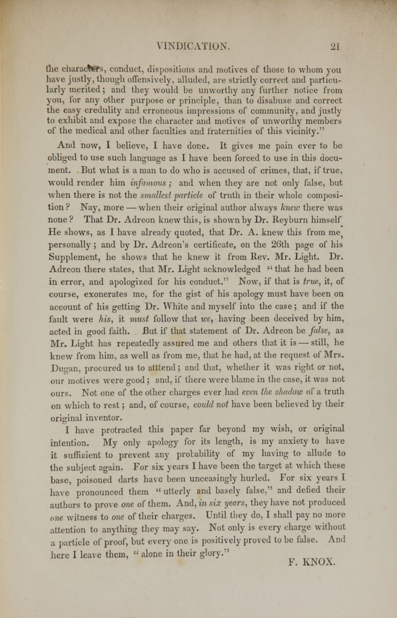the characters, conduct, dispositions and motives of those to whom you have justly, though offensively, alluded, are strictly correct and particu- larly merited; and they would be unworthy any further notice from you, for any other purpose or principle, than to disabuse and correct the easy credulity and erroneous impressions of community, and justly to exhibit and expose the character and motives of unworthy members of the medical and other faculties and fraternities of this vicinity. And now, I believe, I have done. It gives me pain ever to be obliged to use such language as I have been forced to use in this docu- ment. But what is a man to do who is accused of crimes, that, if true, would render him infamous; and when they are not only false, but when there is not the smallest particle of truth in their whole composi- tion ? Nay, more — when their original author always knew there was none ? That Dr. Adreon knew this, is shown by Dr. Reyburn himself He shows, as I have already quoted, that Dr. A. knew this from me personally; and by Dr. Adreon's certificate, on the 26th page of his Supplement, he shows that he knew it from Rev. Mr. Light. Dr. Adreon there states, that Mr. Light acknowledged that he had been in error, and apologized for his conduct. Now, if that is true, it, of course, exonerates me, for the gist of his apology must have been on account of his getting Dr. White and myself into the case; and if the fault were his, it must follow that we, having been deceived by him, acted in good faith. But if that statement of Dr. Adreon be false, as Mr. Light has repeatedly assured me and others that it is — still, he knew from him, as well as from me, that he had, at the request of Mrs. Dugan, procured us to atttend; and that, whether it was right or not, our motives were good ; and, if there were blame in the case, it was not ours. Not one of the other charges ever had even the shadow of a truth on which to rest; and, of course, could not have been believed by their original inventor. I have protracted this paper far beyond my wish, or original intention. My only apology for its length, is my anxiety to have it sufficient to prevent any probability of my having to allude to the subject again. For six years I have been the target at which these base, poisoned darts have been unceasingly hurled. For six years I have pronounced them utterly and basely false, and defied their authors to prove one of them. And, mi six years, they have not produced one witness to one of their charges. Until they do, I shall pay no more attention to anything they may say. Not only is every charge without a particle of proof, but every one is positively proved to be false. And here I leave them, alone in their glory. F. KNOX.