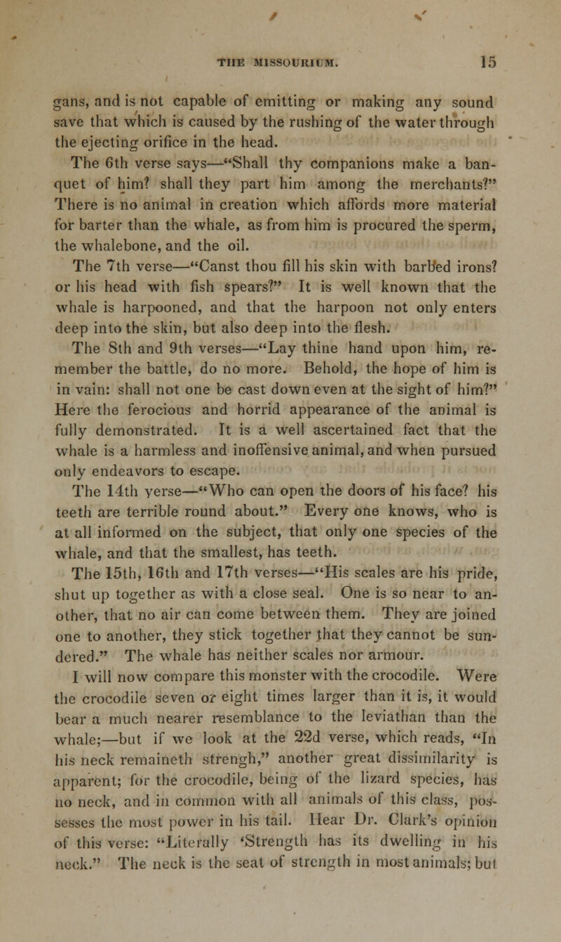 gans, and is not capable of emitting or making any sound save that which is caused by the rushing of the water through the ejecting orifice in the head. The 6th verse says—Shall thy companions make a ban- quet of him? shall they part him among the merchants? There is no animal in creation which affords more material for barter than the whale, as from him is procured the sperm, the whalebone, and the oil. The 7th verse—Canst thou fill his skin with barb'ed irons? or his head with fish spears? It is well known that the whale is harpooned, and that the harpoon not only enters deep into the skin, but also deep into the flesh. The 8th and 9th verses—Lay thine hand upon him, re- member the battle, do no more. Behold, the hope of him is in vain: shall not one be cast down even at the sight of him? Here the ferocious and horrid appearance of the animal is fully demonstrated. It is a well ascertained fact that the whale is a harmless and inoffensive animal, and when pursued only endeavors to escape. The 14th yerse—Who can open the doors of his face? his teeth are terrible round about. Every one knows, who is at all informed on the subject, that only one species of the whale, and that the smallest, has teeth. The 15th, 16th and 17th verses—His scales are his pride, shut up together as with a close seal. One is so near to an- other, that no air can come between them. They are joined one to another, they stick together that they cannot be sun- dered. The whale has neither scales nor armour. I will now compare this monster with the crocodile. Were the crocodile seven or eight times larger than it is, it would bear a much nearer resemblance to the leviathan than the whale;—but if we look at the 22d verse, which reads, In his neck remaineth strengh, another great dissimilarity is appai-cnt; for the crocodile, being of the lizard species, has no neck, and in common with all animals of this class, pos- sesses the most power in his tail. Hear Dr. Clark's opinion of this verse: Literally 'Strength has its dwelling in his neck. The neck is the seat of strength in most animals; but