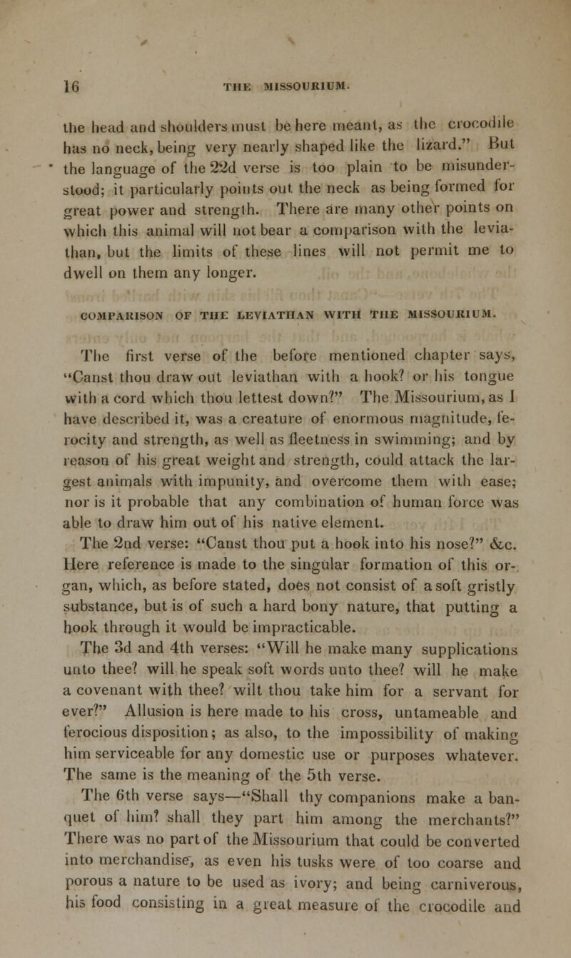 the head and shoulders must be here meant, as the crocodile has no neck, being very nearly shaped like the lizard. But the language of the 22d verse is too plain to be misunder- stood; it particularly points out the neck as being formed for great power and strength. There are many other points on which this animal will not bear a comparison with the levia- than, but the limits of these lines will not permit me to dwell on them any longer. COMPAKISON OF THE LEVIATHAN WITH THE MISSOURIUM. The first verse of the before mentioned chapter says, Canst thou draw out leviathan with a hook? or his tongue with a cord which thou lettest down? The Missourium,as 1 have described it, was a creature of enormous magnitude, fe- rocity and strength, as well as fleetness in swimming; and by reason of his great weight and strength, could attack the lar- gest animals with impunity, and overcome them with ease; nor is it probable that any combination of human force was able to draw him out of his native element. The 2nd verse: Canst thou put a hook into his nose? &c. Here reference is made to the singular formation of this or- gan, which, as before stated, does not consist of a soft gristly substance, but is of such a hard bony nature, that putting a book through it would be impracticable. The 3d and 4th verses: Will he make many supplications unto thee? will he speak soft words unto thee? will he make a covenant with thee? wilt thou take him for a servant for ever? Allusion is here made to his cross, untameable and ferocious disposition; as also, to the impossibility of making him serviceable for any domestic use or purposes whatever. The same is the meaning of the 5th verse. The 6th verse says—Shall thy companions make a ban- quet of him? shall they part him among the merchants? There was no part of the Missourium that could be converted into merchandise-, as even his tusks were of too coarse and porous a nature to be used as ivory; and being carniverous, his food consisting in a great measure of the crocodile and