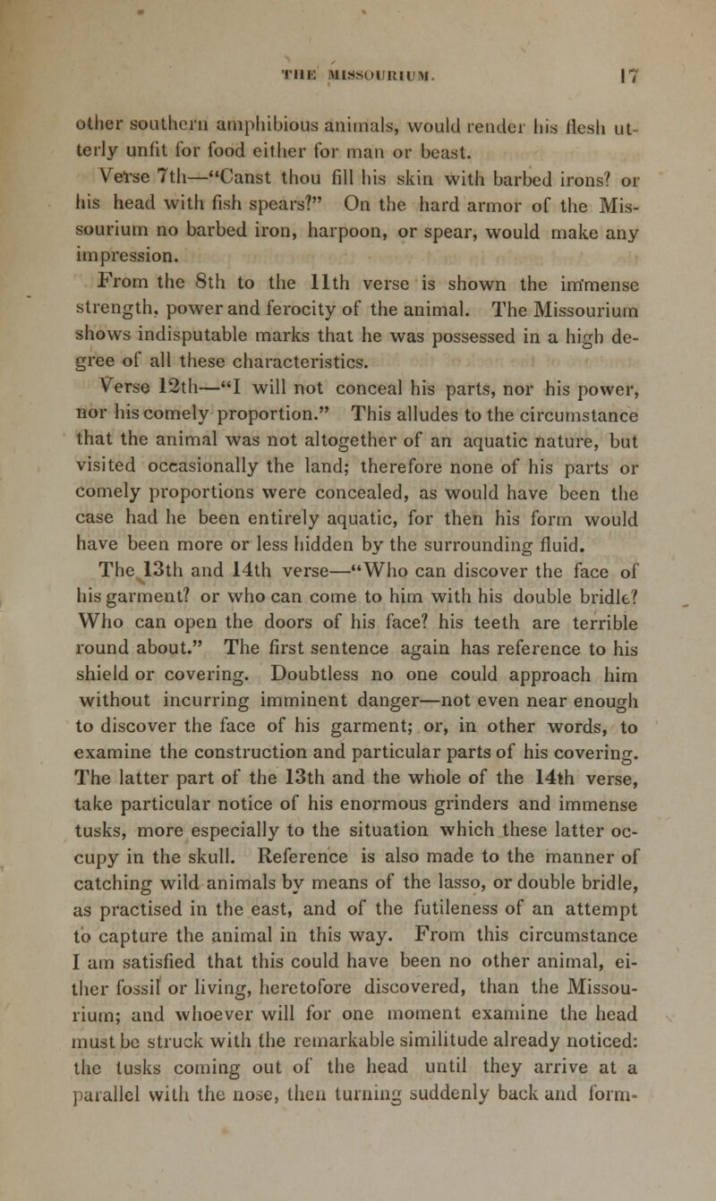 TUK MISSOUIHUM. |7 Other southern amphibious animals, would render Ijis flesh ut- terly unfit for food either for man or beast. Vel-se 7th—Canst thou fill his skin with barbed irons? or his head with fish spears? On the hard armor of the Mis- sourium no barbed iron, harpoon, or spear, would make any impression. From the 8th to the 11th verse is shown the im'mense strength, power and ferocity of the animal. The Missourium shows indisputable marks that he was possessed in a high de- gree of all these chai'acteristics. Verse 12th—I will not conceal his parts, nor his power, nor his comely proportion. This alludes to the circumstance that the animal was not altogether of an aquatic nature, but visited occasionally the land; therefore none of his parts or comely proportions were concealed, as would have been the case had he been entirely aquatic, for then his form would have been more or less liidden by the surrounding fluid. The 13th and 14th verse—Who can discover the face of his garment? or who can come to him with his double bridle? Who can open the doors of his face? his teeth are terrible round about. The first sentence again has reference to his shield or covering. Doubtless no one could approach him without incurring imminent danger—not even near enough to discover the face of his garment; or, in other words, to examine the construction and particular parts of his covering. The latter part of the 13th and the whole of the 14th verse, take particular notice of his enormous grinders and immense tusks, more especially to the situation which these latter oc- cupy in the skull. Reference is also made to the hnanner of catching wild animals by means of the lasso, or double bridle, as practised in the east, and of the futileness of an attempt to capture the animal in this way. From this circumstance I am satisfied that this could have been no other animal, ei- ther fossil or living, heretofore discovered, than the Missou- rium; and whoever will for one moment examine the head must be struck with the remarkable similitude already noticed: the tusks coming out of the head until they arrive at a parallel vvilli the no^e, then turning suddenly back and form-