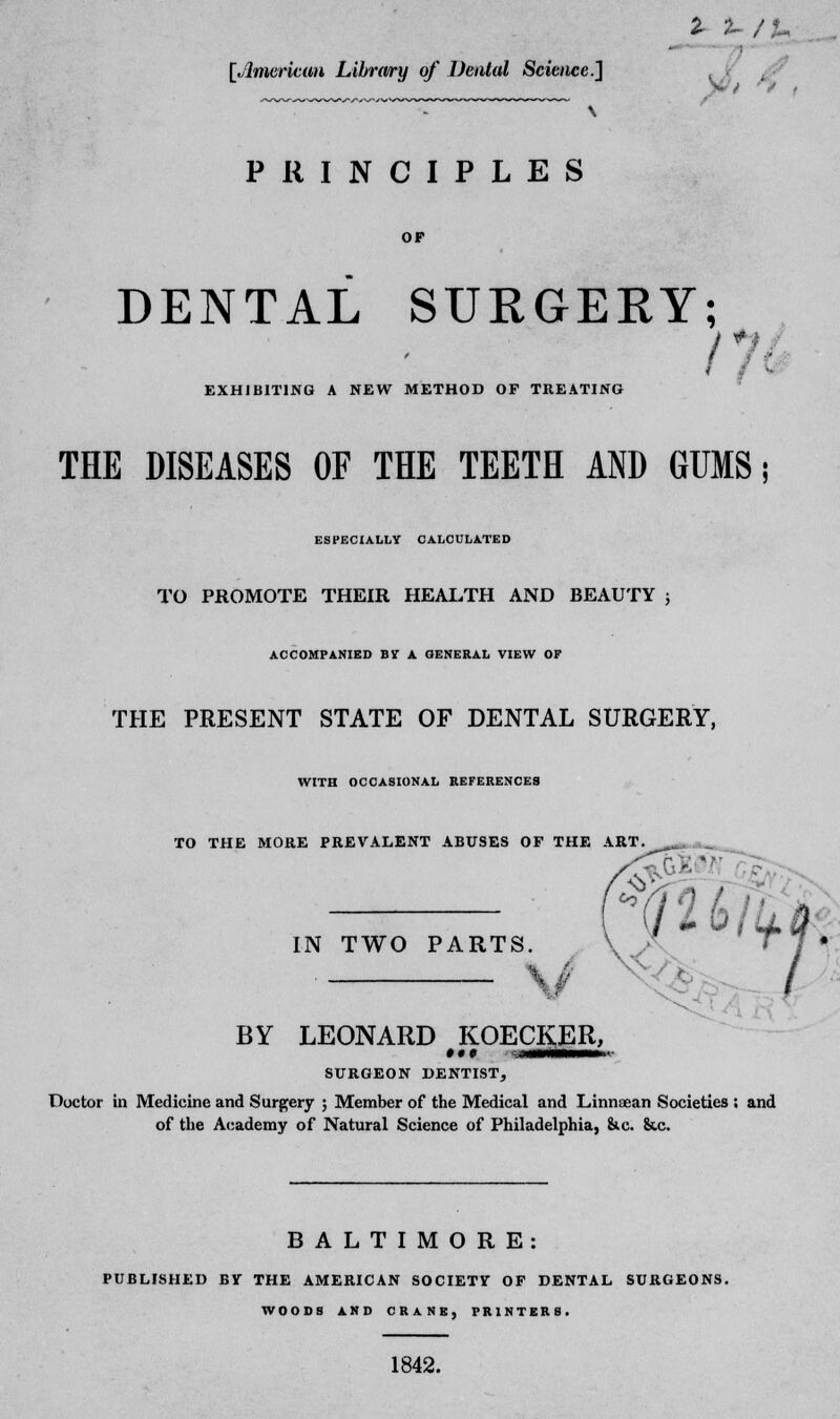 1 su/ [American Library of Dental Science] PRINCIPLES DENTAL SURGERY; EXHIBITING A NEW METHOD OF TREATING Hi THE DISEASES OF THE TEETH AND GUMS; ESPECIALLY CALCULATED TO PROMOTE THEIR HEALTH AND BEAUTY ; ACCOMPANIED BIT A GENERAL VIEW OP THE PRESENT STATE OF DENTAL SURGERY, WITH OCCASIONAL REFERENCES TO THE MORE PREVALENT ABUSES OF THE ART. wm m IN TWO PARTS. V . BY LEONARD KOECKER, SURGEON DENTIST, Doctor in Medicine and Surgery ; Member of the Medical and Linnaean Societies ; and of the Academy of Natural Science of Philadelphia, &c &,c / BALTIMORE: PUBLISHED BV THE AMERICAN SOCIETV OF DENTAL SURGEONS. WOODS AND CRANE, PRINTERS. 1842.
