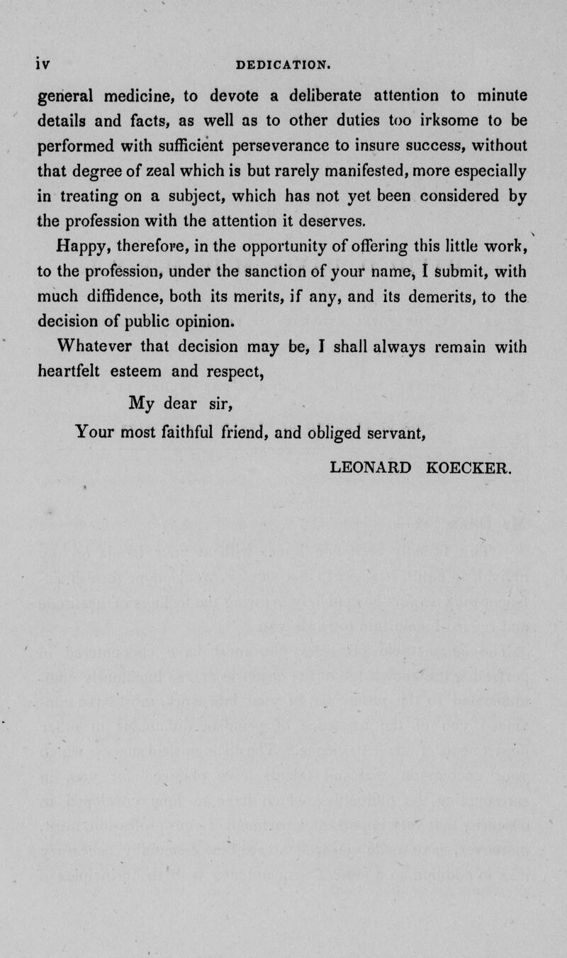 general medicine, to devote a deliberate attention to minute details and facts, as well as to other duties too irksome to be performed with sufficient perseverance to insure success, without that degree of zeal which is but rarely manifested, more especially in treating on a subject, which has not yet been considered by the profession with the attention it deserves. Happy, therefore, in the opportunity of offering this little work, to the profession, under the sanction of your name, I submit, with much diffidence, both its merits, if any, and its demerits, to the decision of public opinion. Whatever that decision may be, I shall always remain with heartfelt esteem and respect, My dear sir, Your most faithful friend, and obliged servant, LEONARD KOECKER.