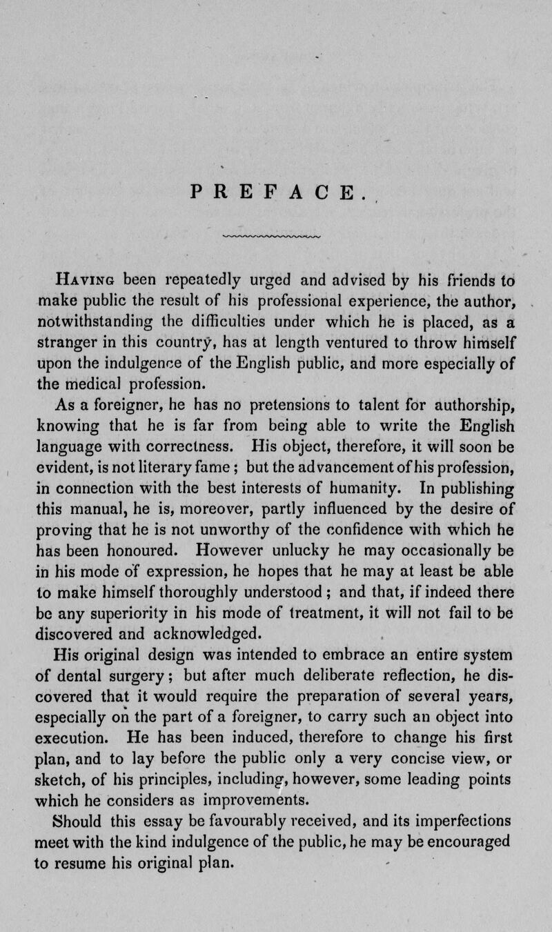 PREFACE. Having been repeatedly urged and advised by his friends to make public the result of his professional experience, the author, notwithstanding the difficulties under which he is placed, as a stranger in this country, has at length ventured to throw himself upon the indulgence of the English public, and more especially of the medical profession. As a foreigner, he has no pretensions to talent for authorship, knowing that he is far from being able to write the English language with correctness. His object, therefore, it will soon be evident, is not literary fame; but the advancement of his profession, in connection with the best interests of humanity. In publishing this manual, he is, moreover, partly influenced by the desire of proving that he is not unworthy of the confidence with which he has been honoured. However unlucky he may occasionally be in his mode of expression, he hopes that he may at least be able to make himself thoroughly understood ; and that, if indeed there be any superiority in his mode of treatment, it will not fail to be discovered and acknowledged. His original design was intended to embrace an entire system of dental surgery; but after much deliberate reflection, he dis- covered that it would require the preparation of several years, especially on the part of a foreigner, to carry such an object into execution. He has been induced, therefore to change his first plan, and to lay before the public only a very concise view, or sketch, of his principles, including, however, some leading points which he considers as improvements. Should this essay be favourably received, and its imperfections meet with the kind indulgence of the public, he may be encouraged to resume his original plan.