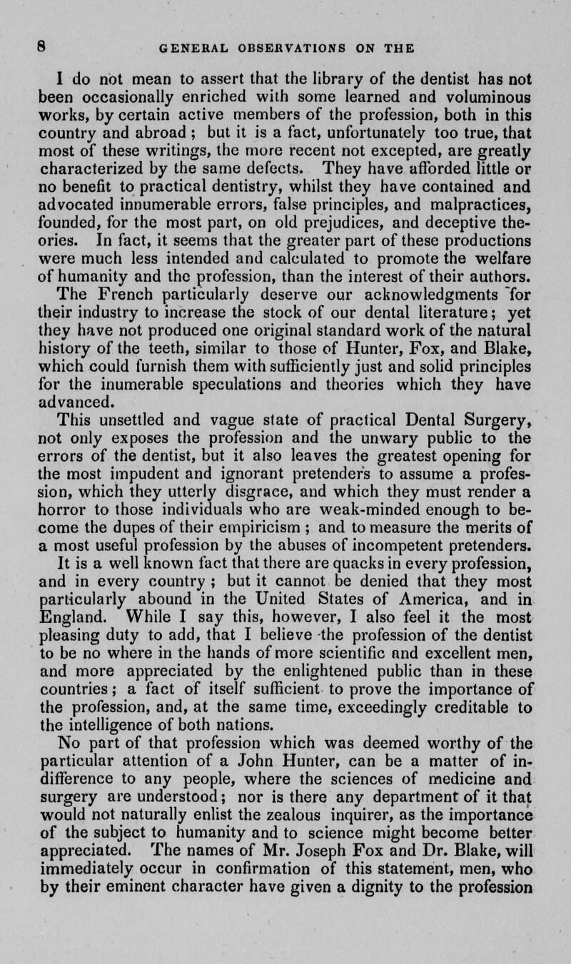 I do not mean to assert that the library of the dentist has not been occasionally enriched with some learned and voluminous works, by certain active members of the profession, both in this country and abroad ; but it is a fact, unfortunately too true, that most of these writings, the more recent not excepted, are greatly characterized by the same defects. They have afforded little or no benefit to practical dentistry, whilst they have contained and advocated innumerable errors, false principles, and malpractices, founded, for the most part, on old prejudices, and deceptive the- ories. In fact, it seems that the greater part of these productions were much less intended and calculated to promote the welfare of humanity and the profession, than the interest of their authors. The French particularly deserve our acknowledgments for their industry to increase the stock of our dental literature; yet they have not produced one original standard work of the natural history of the teeth, similar to those of Hunter, Fox, and Blake, which could furnish them with sufficiently just and solid principles for the inumerable speculations and theories which they have advanced. This unsettled and vague state of practical Dental Surgery, not only exposes the profession and the unwary public to the errors of the dentist, but it also leaves the greatest opening for the most impudent and ignorant pretenders to assume a profes- sion, which they utterly disgrace, and which they must render a horror to those individuals who are weak-minded enough to be- come the dupes of their empiricism ; and to measure the merits of a most useful profession by the abuses of incompetent pretenders. It is a well known fact that there are quacks in every profession, and in every country ; but it cannot be denied that they most particularly abound in the United States of America, and in England. While I say this, however, I also feel it the most pleasing duty to add, that I believe -the profession of the dentist to be no where in the hands of more scientific and excellent men, and more appreciated by the enlightened public than in these countries; a fact of itself sufficient to prove the importance of the profession, and, at the same time, exceedingly creditable to the intelligence of both nations. No part of that profession which was deemed worthy of the particular attention of a John Hunter, can be a matter of in- difference to any people, where the sciences of medicine and surgery are understood; nor is there any department of it that would not naturally enlist the zealous inquirer, as the importance of the subject to humanity and to science might become better appreciated. The names of Mr. Joseph Fox and Dr. Blake, will immediately occur in confirmation of this statement, men, who by their eminent character have given a dignity to the profession